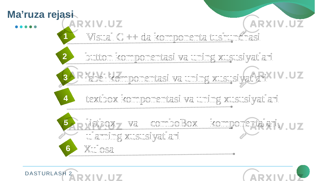 D A S T U R L A S H 2Mа’ruza rejasi 2Visual C ++ da komponenta tushunchasi1 button komponentasi va uning xususiyatlari2 label komponentasi va uning xususiyatlari3 textbox komponentasi va uning xususiyatlari4 listbox va comboBox komponentalari, ularning xususiyatlari5 Xulosa6 