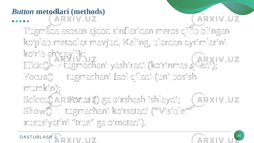 D A S T U R L A S H 2 20Button metodlari (methods) Tugmada asosan ajdod sinflaridan meros qilib olingan ko&#39;plab metodlar mavjud. Keling, ulardan ayrimlarini ko&#39;rib chiqaylik: Hide() — tugmachani yashiradi (ko&#39;rinmas qiladi); Focus() — tugmachani faol qiladi (uni bosish mumkin); Select() — Focus () ga o&#39;xshash ishlaydi; Show() — tugmachani ko&#39;rsatadi (“Visible” xususiyatini &#34;true&#34; ga o&#39;rnatadi). 