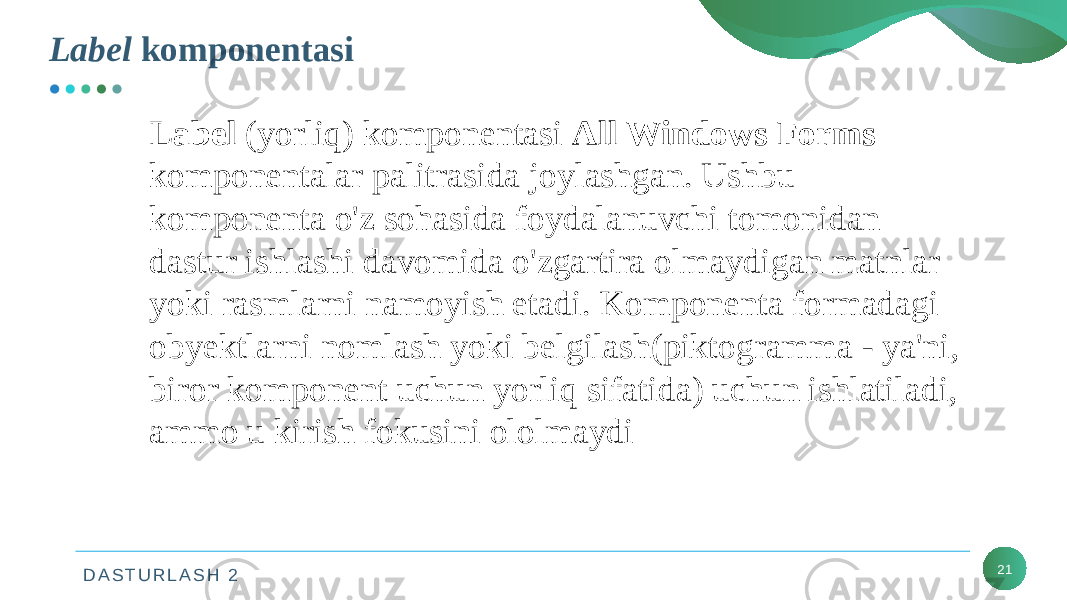 D A S T U R L A S H 2 21Label komponentasi Label (yorliq) komponentasi All Windows Forms komponentalar palitrasida joylashgan. Ushbu komponenta o&#39;z sohasida foydalanuvchi tomonidan dastur ishlashi davomida o&#39;zgartira olmaydigan matnlar yoki rasmlarni namoyish etadi. Komponenta formadagi obyektlarni nomlash yoki belgilash(piktogramma - ya&#39;ni, biror komponent uchun yorliq sifatida) uchun ishlatiladi, ammo u kirish fokusini ololmaydi 