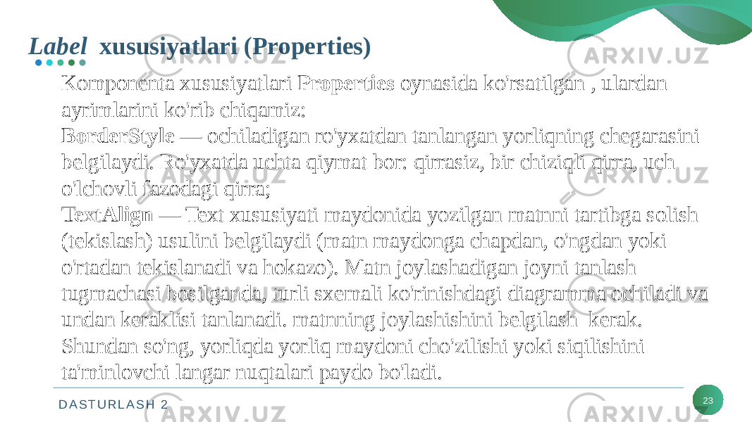 D A S T U R L A S H 2Label xususiyatlari (Properties) 23Komponenta xususiyatlari Properties oynasida ko&#39;rsatilgan , ulardan ayrimlarini ko&#39;rib chiqamiz: BorderStyle — ochiladigan ro&#39;yxatdan tanlangan yorliqning chegarasini belgilaydi. Ro&#39;yxatda uchta qiymat bor: qirrasiz, bir chiziqli qirra, uch o&#39;lchovli fazodagi qirra; TextAlign — Text xususiyati maydonida yozilgan matnni tartibga solish (tekislash) usulini belgilaydi (matn maydonga chapdan, o&#39;ngdan yoki o&#39;rtadan tekislanadi va hokazo). Matn joylashadigan joyni tanlash tugmachasi bosilganda, turli sxemali ko&#39;rinishdagi diagramma ochiladi va undan keraklisi tanlanadi. matnning joylashishini belgilash kerak. Shundan so&#39;ng, yorliqda yorliq maydoni cho&#39;zilishi yoki siqilishini ta&#39;minlovchi langar nuqtalari paydo bo&#39;ladi. 