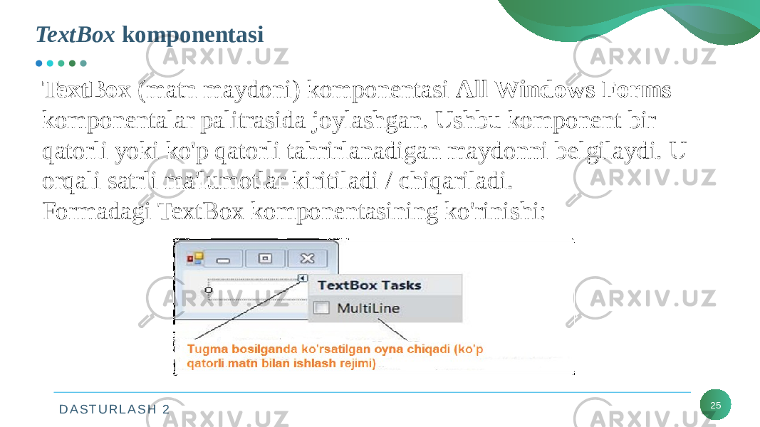 D A S T U R L A S H 2 25TextBox (matn maydoni) komponentasi All Windows Forms komponentalar palitrasida joylashgan. Ushbu komponent bir qatorli yoki ko&#39;p qatorli tahrirlanadigan maydonni belgilaydi. U orqali satrli ma&#39;lumotlar kiritiladi / chiqariladi. Formadagi TextBox komponentasining ko&#39;rinishi:TextBox komponentasi 