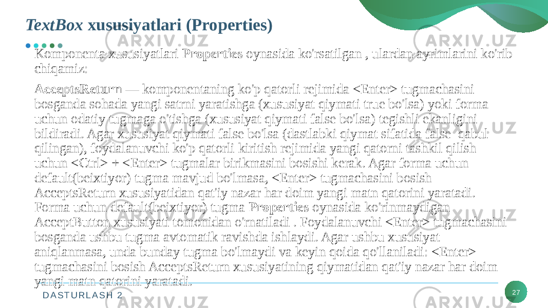 D A S T U R L A S H 2 27Komponenta xususiyatlari Properties oynasida ko&#39;rsatilgan , ulardan ayrimlarini ko&#39;rib chiqamiz: AcceptsReturn — komponentaning ko&#39;p qatorli rejimida <Enter> tugmachasini bosganda sohada yangi satrni yaratishga (xususiyat qiymati true bo&#39;lsa) yoki forma uchun odatiy tugmaga o&#39;tishga (xususiyat qiymati false bo&#39;lsa) tegishli ekanligini bildiradi. Agar xususiyat qiymati false bo&#39;lsa (dastlabki qiymat sifatida false qabul qilingan), foydalanuvchi ko&#39;p qatorli kiritish rejimida yangi qatorni tashkil qilish uchun <Ctrl> + <Enter> tugmalar birikmasini bosishi kerak. Agar forma uchun default(beixtiyor) tugma mavjud bo&#39;lmasa, <Enter> tugmachasini bosish AcceptsReturn xususiyatidan qat&#39;iy nazar har doim yangi matn qatorini yaratadi. Forma uchun default(beixtiyor) tugma Properties oynasida ko&#39;rinmaydigan AcceptButton xususiyati tomonidan o&#39;rnatiladi . Foydalanuvchi <Enter> tugmachasini bosganda ushbu tugma avtomatik ravishda ishlaydi. Agar ushbu xususiyat aniqlanmasa, unda bunday tugma bo&#39;lmaydi va keyin qoida qo&#39;llaniladi: <Enter> tugmachasini bosish AcceptsReturn xususiyatining qiymatidan qat&#39;iy nazar har doim yangi matn qatorini yaratadi. TextBox xususiyatlari (Properties) 