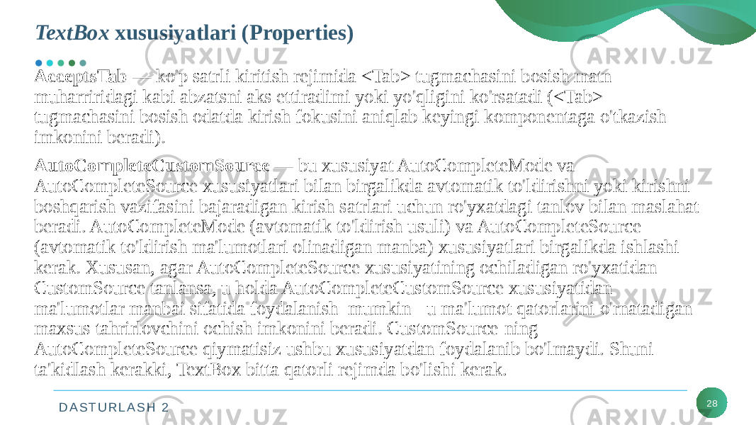 D A S T U R L A S H 2 28AcceptsTab — ko&#39;p satrli kiritish rejimida <Tab> tugmachasini bosish matn muharriridagi kabi abzatsni aks ettiradimi yoki yo&#39;qligini ko&#39;rsatadi (<Tab> tugmachasini bosish odatda kirish fokusini aniqlab keyingi komponentaga o&#39;tkazish imkonini beradi). AutoCompleteCustomSource — bu xususiyat AutoCompleteMode va AutoCompleteSource xususiyatlari bilan birgalikda avtomatik to&#39;ldirishni yoki kirishni boshqarish vazifasini bajaradigan kirish satrlari uchun ro&#39;yxatdagi tanlov bilan maslahat beradi. AutoCompleteMode (avtomatik to&#39;ldirish usuli) va AutoCompleteSource (avtomatik to&#39;ldirish ma&#39;lumotlari olinadigan manba) xususiyatlari birgalikda ishlashi kerak. Xususan, agar AutoCompleteSource xususiyatining ochiladigan ro&#39;yxatidan CustomSource tanlansa, u holda AutoCompleteCustomSource xususiyatidan ma&#39;lumotlar manbai sifatida foydalanish mumkin - u ma&#39;lumot qatorlarini o&#39;rnatadigan maxsus tahrirlovchini ochish imkonini beradi. CustomSource-ning AutoCompleteSource qiymatisiz ushbu xususiyatdan foydalanib bo&#39;lmaydi. Shuni ta&#39;kidlash kerakki, TextBox bitta qatorli rejimda bo&#39;lishi kerak. TextBox xususiyatlari (Properties) 