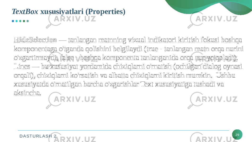 D A S T U R L A S H 2TextBox xususiyatlari (Properties) 29HideSelection — tanlangan matnning vizual indikatori kiritish fokusi boshqa komponentaga o&#39;tganda qolishini belgilaydi (true - tanlangan matn orqa nurini o&#39;zgartirmaydi, false - boshqa komponenta tanlanganida orqa nur yo&#39;qoladi). Lines — bu xususiyat yordamida chiziqlarni o&#39;rnatish (ochilgan dialog oynasi orqali), chiziqlarni ko&#39;rsatish va albatta chiziqlarni kiritish mumkin. Ushbu xususiyatda o&#39;rnatilgan barcha o&#39;zgarishlar Text xususiyatiga tushadi va aksincha. 