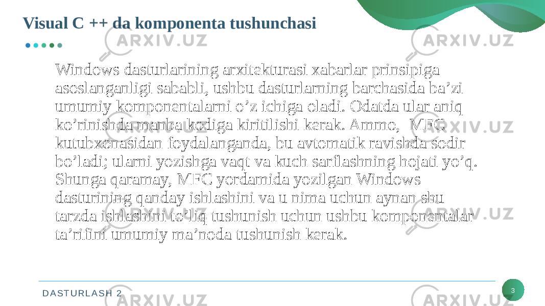 D A S T U R L A S H 2Visual C ++ da komponenta tushunchasi 3Windows dasturlarining arxitekturasi xabarlar prinsipiga asoslanganligi sababli, ushbu dasturlarning barchasida ba’zi umumiy komponentalarni o’z ichiga oladi. Odatda ular aniq ko’rinishda manba kodiga kiritilishi kerak. Ammo, MFC kutubxonasidan foydalanganda, bu avtomatik ravishda sodir bo’ladi; ularni yozishga vaqt va kuch sarflashning hojati yo’q. Shunga qaramay, MFC yordamida yozilgan Windows dasturining qanday ishlashini va u nima uchun aynan shu tarzda ishlashini to’liq tushunish uchun ushbu komponentalar ta’rifini umumiy ma’noda tushunish kerak. 