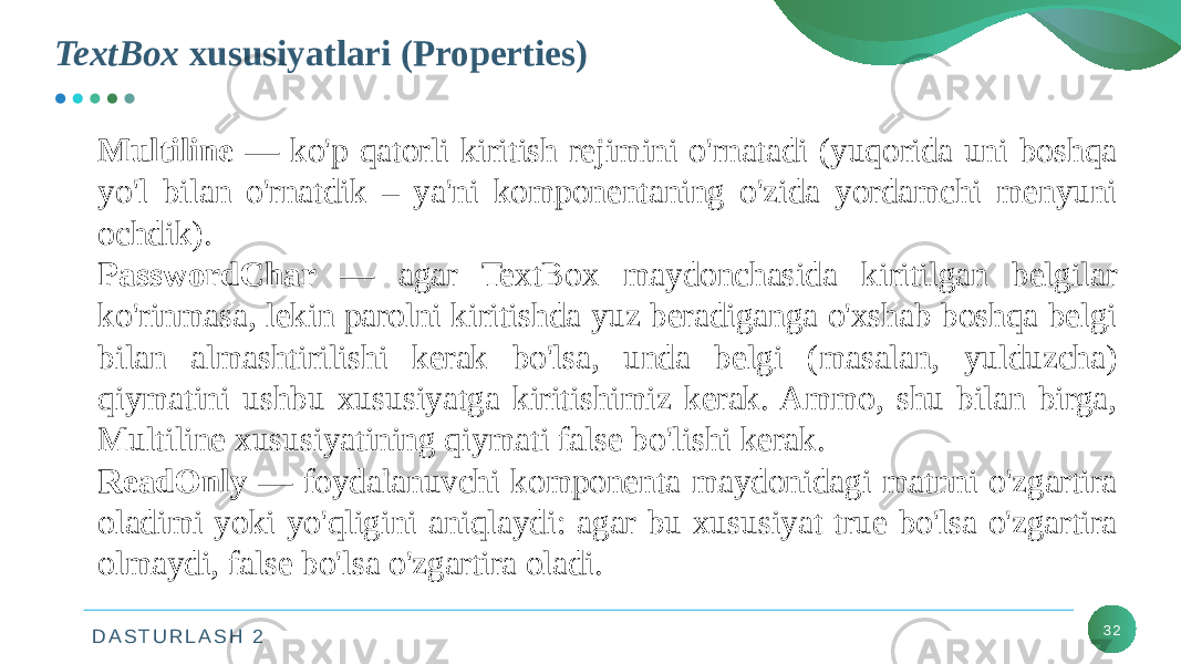 D A S T U R L A S H 2TextBox xususiyatlari (Properties) 32Multiline — ko&#39;p qatorli kiritish rejimini o&#39;rnatadi (yuqorida uni boshqa yo&#39;l bilan o&#39;rnatdik – ya&#39;ni komponentaning o&#39;zida yordamchi menyuni ochdik). PasswordChar — agar TextBox maydonchasida kiritilgan belgilar ko&#39;rinmasa, lekin parolni kiritishda yuz beradiganga o&#39;xshab boshqa belgi bilan almashtirilishi kerak bo&#39;lsa, unda belgi (masalan, yulduzcha) qiymatini ushbu xususiyatga kiritishimiz kerak. Ammo, shu bilan birga, Multiline xususiyatining qiymati false bo&#39;lishi kerak. ReadOnly — foydalanuvchi komponenta maydonidagi matnni o&#39;zgartira oladimi yoki yo&#39;qligini aniqlaydi: agar bu xususiyat true bo&#39;lsa o&#39;zgartira olmaydi, false bo&#39;lsa o&#39;zgartira oladi. 