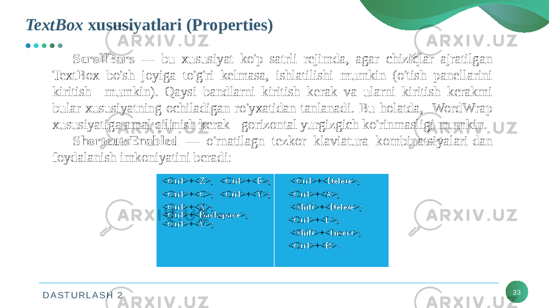 D A S T U R L A S H 2TextBox xususiyatlari (Properties) 33ScrollBars — bu xususiyat ko&#39;p satrli rejimda, agar chiziqlar ajratilgan TextBox bo&#39;sh joyiga to&#39;g&#39;ri kelmasa, ishlatilishi mumkin (o&#39;tish panellarini kiritish mumkin). Qaysi bandlarni kiritish kerak va ularni kiritish kerakmi bular xususiyatning ochiladigan ro&#39;yxatidan tanlanadi. Bu holatda, WordWrap xususiyatiga amal qilinish kerak - gorizontal yurgizgich ko&#39;rinmasligi mumkin. ShortcutsEnabled — o&#39;rnatilagn tezkor klaviatura kombinatsiyalari-dan foydalanish imkoniyatini beradi: <Ctrl>+<Z>; <Ctrl>+<E>; <Ctrl>+<C>; <Ctrl>+<Y>; <Ctrl>+<X>; <Ctrl>+<Backspace>; <Ctrl>+<V>; <Ctrl>+<Delete>; <Ctrl>+<A>; <Shift>+<Delete>; <Ctrl>+<L>; <Shift>+<Insert>; <Ctrl>+<R>. 