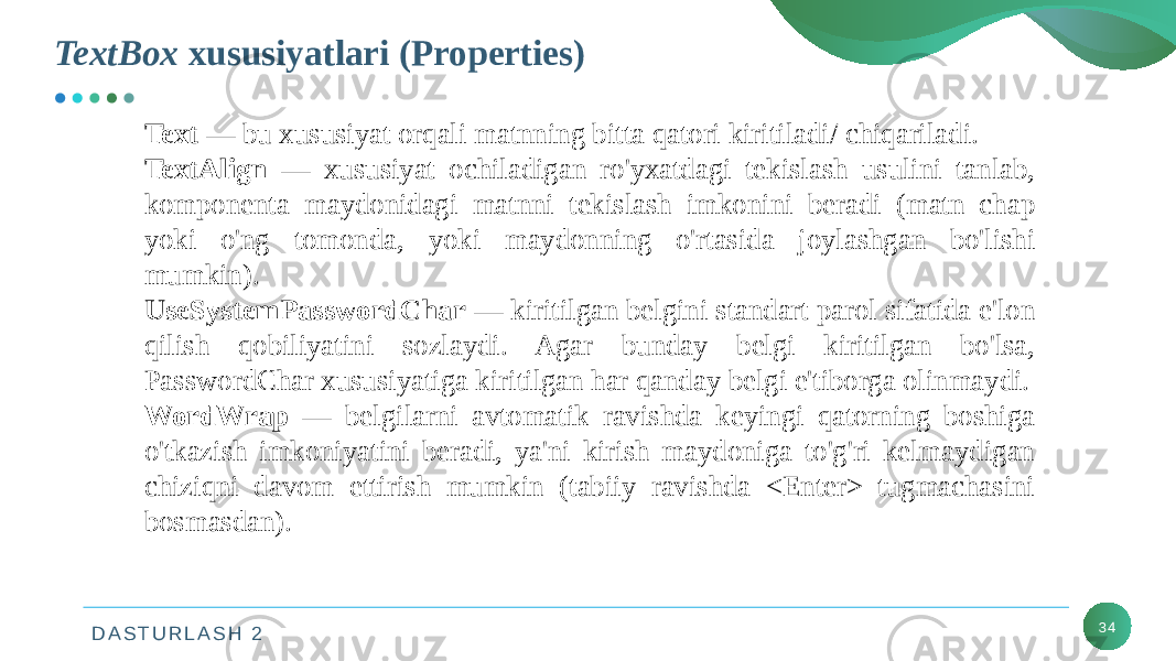 D A S T U R L A S H 2TextBox xususiyatlari (Properties) 34Text — bu xususiyat orqali matnning bitta qatori kiritiladi/ chiqariladi. TextAlign — xususiyat ochiladigan ro&#39;yxatdagi tekislash usulini tanlab, komponenta maydonidagi matnni tekislash imkonini beradi (matn chap yoki o&#39;ng tomonda, yoki maydonning o&#39;rtasida joylashgan bo&#39;lishi mumkin). UseSystemPasswordChar — kiritilgan belgini standart parol sifatida e&#39;lon qilish qobiliyatini sozlaydi. Agar bunday belgi kiritilgan bo&#39;lsa, PasswordChar xususiyatiga kiritilgan har qanday belgi e&#39;tiborga olinmaydi. WordWrap — belgilarni avtomatik ravishda keyingi qatorning boshiga o&#39;tkazish imkoniyatini beradi, ya&#39;ni kirish maydoniga to&#39;g&#39;ri kelmaydigan chiziqni davom ettirish mumkin (tabiiy ravishda <Enter> tugmachasini bosmasdan). 