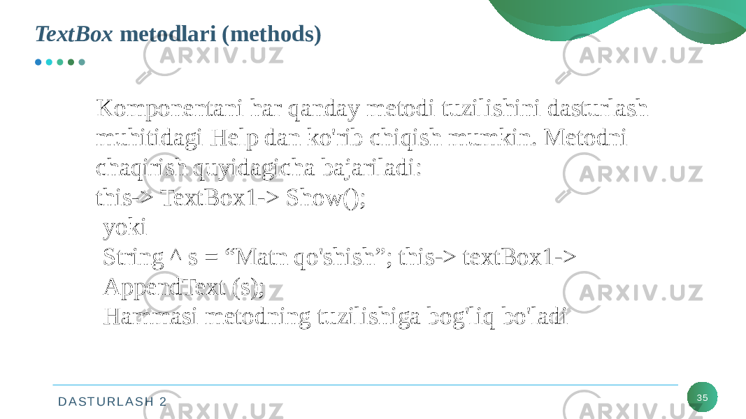 D A S T U R L A S H 2TextBox metodlari (methods) 35Komponentani har qanday metodi tuzilishini dasturlash muhitidagi Help dan ko&#39;rib chiqish mumkin. Metodni chaqirish quyidagicha bajariladi: this-> TextBox1-> Show(); yoki String ^ s = “Matn qo&#39;shish”; this-> textBox1-> AppendText (s); Hammasi metodning tuzilishiga bog&#39;liq bo&#39;ladi 