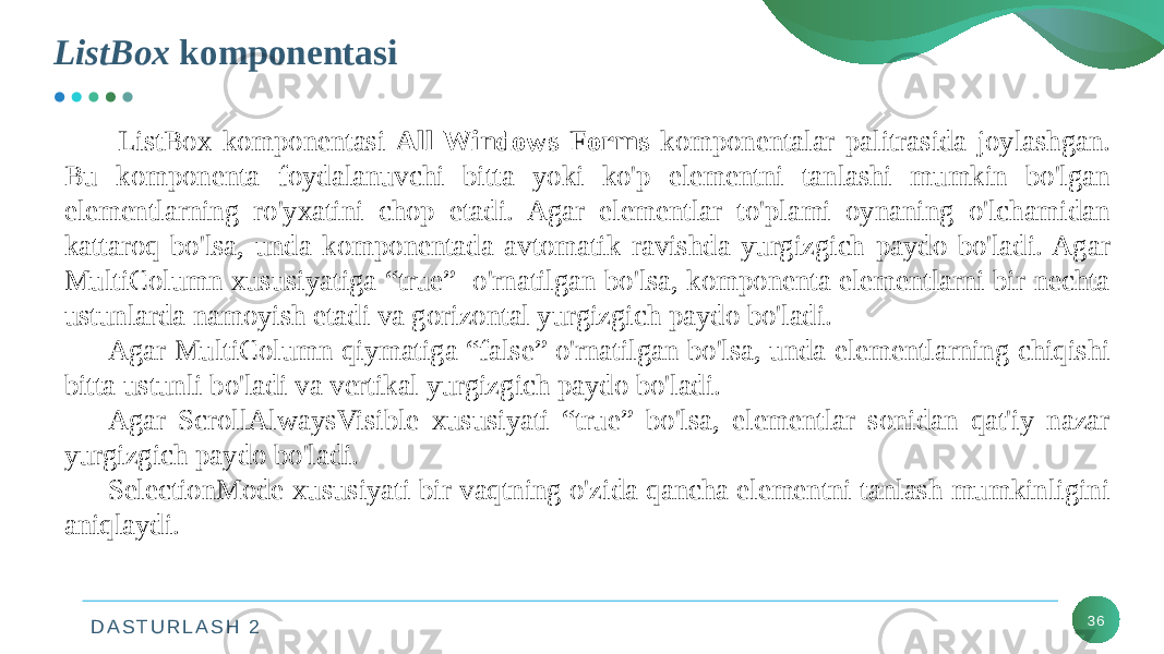 D A S T U R L A S H 2ListBox komponentasi 36 ListBox komponentasi All Windows Forms komponentalar palitrasida joylashgan. Bu komponenta foydalanuvchi bitta yoki ko&#39;p elementni tanlashi mumkin bo&#39;lgan elementlarning ro&#39;yxatini chop etadi. Agar elementlar to&#39;plami oynaning o&#39;lchamidan kattaroq bo&#39;lsa, unda komponentada avtomatik ravishda yurgizgich paydo bo&#39;ladi. Agar MultiColumn xususiyatiga “true” o&#39;rnatilgan bo&#39;lsa, komponenta elementlarni bir nechta ustunlarda namoyish etadi va gorizontal yurgizgich paydo bo&#39;ladi. Agar MultiColumn qiymatiga “false” o&#39;rnatilgan bo&#39;lsa, unda elementlarning chiqishi bitta ustunli bo&#39;ladi va vertikal yurgizgich paydo bo&#39;ladi. Agar ScrollAlwaysVisible xususiyati “true” bo&#39;lsa, elementlar sonidan qat&#39;iy nazar yurgizgich paydo bo&#39;ladi. SelectionMode xususiyati bir vaqtning o&#39;zida qancha elementni tanlash mumkinligini aniqlaydi. 