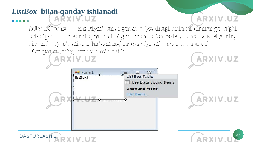 D A S T U R L A S H 2 37ListBox bilan qanday ishlanadi SelectedIndex — xususiyati tanlanganlar ro&#39;yxatidagi birinchi elementga to&#39;g&#39;ri keladigan butun sonni qaytaradi. Agar tanlov bo&#39;sh bo&#39;lsa, ushbu xususiyatning qiymati-1 ga o&#39;rnatiladi. Ro&#39;yxatdagi indeks qiymati noldan boshlanadi. Komponentaning formada ko&#39;rinishi: 