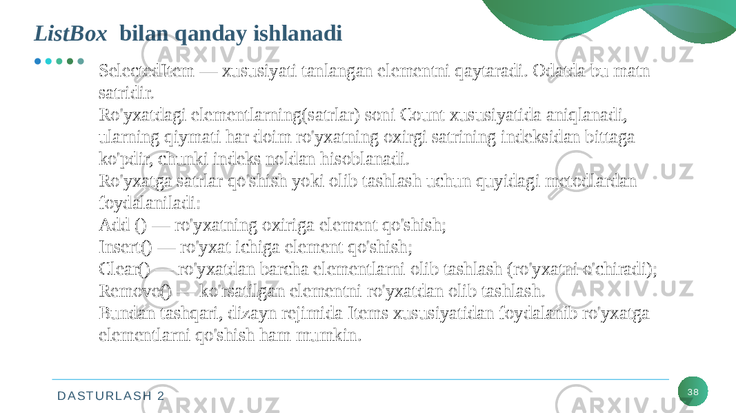 D A S T U R L A S H 2ListBox bilan qanday ishlanadi 38SelectedItem — xususiyati tanlangan elementni qaytaradi. Odatda bu matn satridir. Ro&#39;yxatdagi elementlarning(satrlar) soni Count xususiyatida aniqlanadi, ularning qiymati har doim ro&#39;yxatning oxirgi satrining indeksidan bittaga ko&#39;pdir, chunki indeks noldan hisoblanadi. Ro&#39;yxatga satrlar qo&#39;shish yoki olib tashlash uchun quyidagi metodlardan foydalaniladi: Add () — ro&#39;yxatning oxiriga element qo&#39;shish; Insert() — ro&#39;yxat ichiga element qo&#39;shish; Clear() — ro&#39;yxatdan barcha elementlarni olib tashlash (ro&#39;yxatni o&#39;chiradi); Remove() — ko&#39;rsatilgan elementni ro&#39;yxatdan olib tashlash. Bundan tashqari, dizayn rejimida Items xususiyatidan foydalanib ro&#39;yxatga elementlarni qo&#39;shish ham mumkin. 