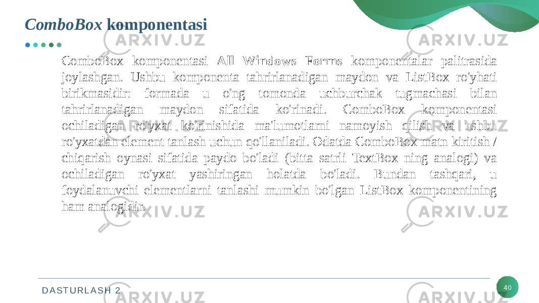 D A S T U R L A S H 2 40СomboBox komponentasi ComboBox komponentasi All Windows Forms komponentalar palitrasida joylashgan. Ushbu komponenta tahrirlanadigan maydon va ListBox ro&#39;yhati birikmasidir: formada u o&#39;ng tomonda uchburchak tugmachasi bilan tahrirlanadigan maydon sifatida ko&#39;rinadi. ComboBox komponentasi ochiladigan ro&#39;yxat ko&#39;rinishida ma&#39;lumotlarni namoyish qilish va ushbu ro&#39;yxatdan element tanlash uchun qo&#39;llaniladi. Odatda ComboBox matn kiritish / chiqarish oynasi sifatida paydo bo&#39;ladi (bitta satrli TextBox ning analogi) va ochiladigan ro&#39;yxat yashiringan holatda bo&#39;ladi. Bundan tashqari, u foydalanuvchi elementlarni tanlashi mumkin bo&#39;lgan ListBox komponentining ham analogidir. 