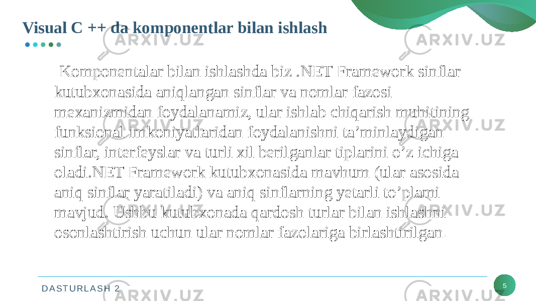 D A S T U R L A S H 2Visual C ++ da komponentlar bilan ishlash 5 Komponentalar bilan ishlashda biz .NET Framework sinflar kutubxonasida aniqlangan sinflar va nomlar fazosi mexanizmidan foydalanamiz, ular ishlab chiqarish muhitining funksional imkoniyatlaridan foydalanishni ta’minlaydigan sinflar, interfeyslar va turli xil berilganlar tiplarini o’z ichiga oladi.NET Framework kutubxonasida mavhum (ular asosida aniq sinflar yaratiladi) va aniq sinflarning yetarli to’plami mavjud. Ushbu kutubxonada qardosh turlar bilan ishlashni osonlashtirish uchun ular nomlar fazolariga birlashtirilgan . 