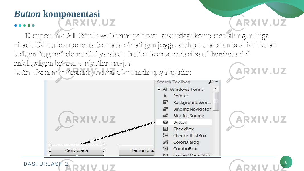 D A S T U R L A S H 2Button komponentasi 8Komponenta All Windows Forms palitrasi tarkibidagi komponentalar guruhiga kiradi. Ushbu komponenta formada o&#39;rnatilgan joyga, sichqoncha bilan bosilishi kerak bo&#39;lgan “tugma” elementini yaratadi. Button komponentasi xatti-harakatlarini aniqlaydigan ba&#39;zi xususiyatlar mavjud. Button komponentasining formada ko&#39;rinishi quyidagicha: 