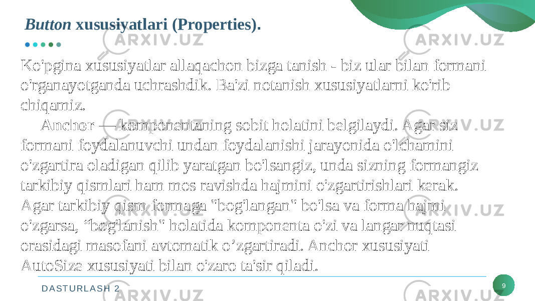 D A S T U R L A S H 2Button xususiyatlari (Properties) . 9Ko&#39;pgina xususiyatlar allaqachon bizga tanish - biz ular bilan formani o&#39;rganayotganda uchrashdik. Ba&#39;zi notanish xususiyatlarni ko&#39;rib chiqamiz. Anchor — komponentaning sobit holatini belgilaydi. Agar siz formani foydalanuvchi undan foydalanishi jarayonida o&#39;lchamini o&#39;zgartira oladigan qilib yaratgan bo&#39;lsangiz, unda sizning formangiz tarkibiy qismlari ham mos ravishda hajmini o&#39;zgartirishlari kerak. Agar tarkibiy qism formaga &#34;bog&#39;langan&#34; bo&#39;lsa va forma hajmi o&#39;zgarsa, “bog&#39;lanish&#34; holatida komponenta o&#39;zi va langar nuqtasi orasidagi masofani avtomatik o’zgartiradi. Anchor xususiyati AutoSize xususiyati bilan o&#39;zaro ta&#39;sir qiladi. 