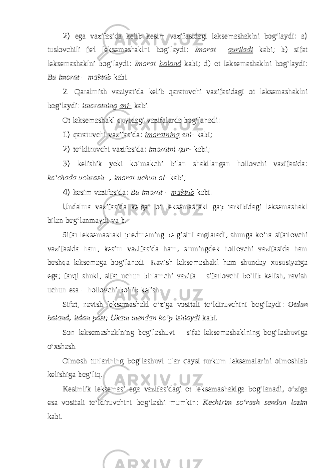 2) ega vazifasida kelib kesim vazifasidagi leksemashaklni bog‘laydi : a ) tuslovchili fe&#39;l leksemashaklni bog‘laydi : Imorat quriladi kabi ; b ) sifat leksemashaklni bog‘laydi : Imorat baland kabi ; d ) ot leksemashaklni bog‘laydi : Bu imorat – maktab kabi . 2. Qaralmish vaziyatida kelib qaratuvchi vazifasidagi ot leksemashaklni bog‘laydi : imoratning eni- kabi . Ot leksemashakl quyidagi vazifalarda bog‘lanadi : 1) qaratuvchi vazifasida : imoratning eni- kabi ; 2) to‘ldiruvchi vazifasida : imoratni qur- kabi ; 3) kelishik yoki ko‘makchi bilan shakllangan hollovchi vazifasida : ko‘chada uchrash- , imorat uchun ol- kabi ; 4) kesim vazifasida : Bu imorat – maktab kabi . U ndalma vazifasida kelgan ot leksemashakl gap tarkibidagi leksemashakl bilan bog‘lanmaydi va b . Sifat leksemashakl predmetning belgisini anglatadi , shunga ko‘ra sifatlovchi vazifasida ham , kesim vazifasida ham , shuningdek hollovchi vazifasida ham boshqa leksemaga bog‘lanadi . Ravish leksemashakl ham shunday xususiyatga ega ; farqi shuki , sifat uchun birlamchi vazifa – sifatlovchi bo‘lib kelish , ravish uchun esa – hollovchi bo‘lib kelish . Sifat , ravish leksemashakl o‘ziga vositali to‘ldiruvchini bog‘laydi : Otdan baland , itdan past ; U kam mendan ko‘p ishlaydi kabi . Son leksemashaklning bog‘lashuvi – sifat leksemashaklning bog‘lashuviga o‘xshash . Olmosh turlarining bog‘lashuvi ular qaysi turkum leksemalarini olmoshlab kelishiga bog‘liq . Kesimlik leksemasi ega vazifasidagi ot leksemashaklga bog‘lanadi , o‘ziga esa vositali to‘ldiruvchini bog‘lashi mumkin : Kechirim so‘rash sendan lozim kabi . 