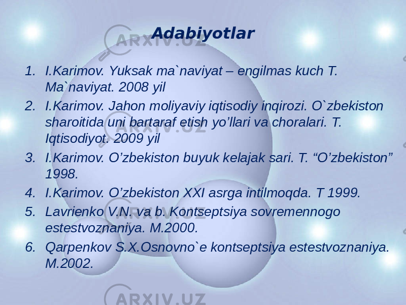 Adabiyotlar 1. I.Karimov. Yuksak ma`naviyat – engilmas kuch T. Ma`naviyat. 2008 yil 2. I.Karimov. Jahon moliyaviy iqtisodiy inqirozi. O`zbekiston sharoitida uni bartaraf etish yo’llari va choralari. T. Iqtisodiyot. 2009 yil 3. I.Karimov. O’zbеkiston buyuk kеlajak sari. T. “O’zbеkiston” 1998. 4. I.Karimov. O’zbеkiston XXI asrga intilmoqda. T 1999. 5. Lavriеnko V.N. va b. Kontsеptsiya sovrеmеnnogo еstеstvoznaniya. M.2000. 6. Qarpеnkov S.X.Osnovno`е kontsеptsiya еstеstvoznaniya. M.2002. 