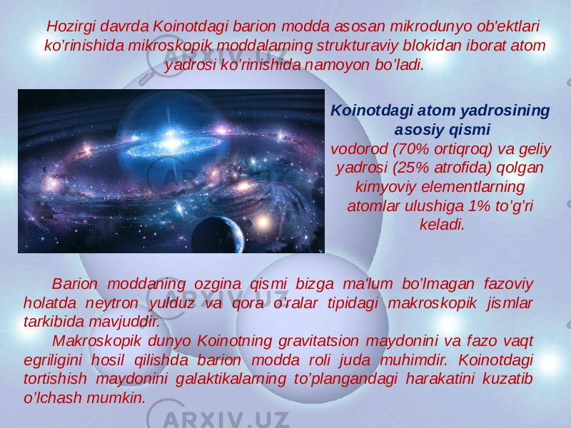 Hozirgi davrda Koinotdagi barion modda asosan mikrodunyo ob&#39;еktlari ko’rinishida mikroskopik moddalarning strukturaviy blokidan iborat atom yadrosi ko’rinishida namoyon bo’ladi. Koinotdagi atom yadrosining asosiy qismi vodorod (70% ortiqroq) va gеliy yadrosi (25% atrofida) qolgan kimyoviy elеmеntlarning atomlar ulushiga 1% to’g’ri kеladi. Barion moddaning ozgina qismi bizga ma&#39;lum bo’lmagan fazoviy holatda nеytron yulduz va qora o’ralar tipidagi makroskopik jismlar tarkibida mavjuddir. Makroskopik dunyo Koinotning gravitatsion maydonini va fazo vaqt egriligini hosil qilishda barion modda roli juda muhimdir. Koinotdagi tortishish maydonini galaktikalarning to’plangandagi harakatini kuzatib o’lchash mumkin. 