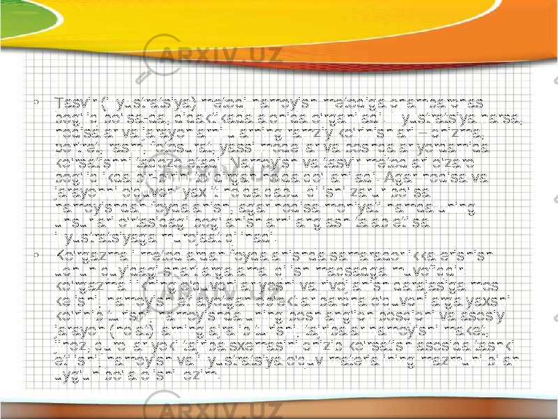 • Tasvir (illyustratsiya) metodi namoyish metodiga chambarchas bog&#39;liq bo&#39;lsa-da, didaktikada alohida o&#39;rganiladi. Illyustratsiya narsa, hodisalar va jarayonlarni ularning ramziy ko&#39;rinishlari – chizma, portret, rasm, fotosurat, yassi modellar va boshqalar yordamida ko&#39;rsatishni taqozo etadi. Namoyish va tasvir metodlari o&#39;zaro bog&#39;liqlikda bir-birini to&#39;ldirgan holda qo&#39;llaniladi. Agar hodisa va jarayonni o&#39;quvchi yaxlit holda qabul qilishi zarur bo&#39;lsa namoyishdan foydalanish, agar hodisa mohiyati hamda uning unsurlari o&#39;rtasidagi bog&#39;lanishlarni anglash talab etilsa illyustratsiyaga murojaat qilinadi. • Ko&#39;rgazmali metodlardan foydalanishda samaradorlikka erishish uchun quyidagi shartlarga amal qilish maqsadga muvofiqdir: ko&#39;rgazmalilikning o&#39;quvchilar yoshi va rivojlanish darajasiga mos kelishi; namoyish etilayotgan ob&#39;ektlar barcha o&#39;quvchilarga yaxshi ko&#39;rinib turishi; namoyishda uning boshlang&#39;ich bosqichi va asosiy jarayon (holat) larning ajralib turishi; tajribalar namoyishi maket, jihoz, qurollar yoki tajriba sxemasini chizib ko&#39;rsatish asosida tashkil etilishi; namoyish va illyustratsiya o&#39;quv materialining mazmuni bilan uyg&#39;un bo&#39;la olishi lozim. 