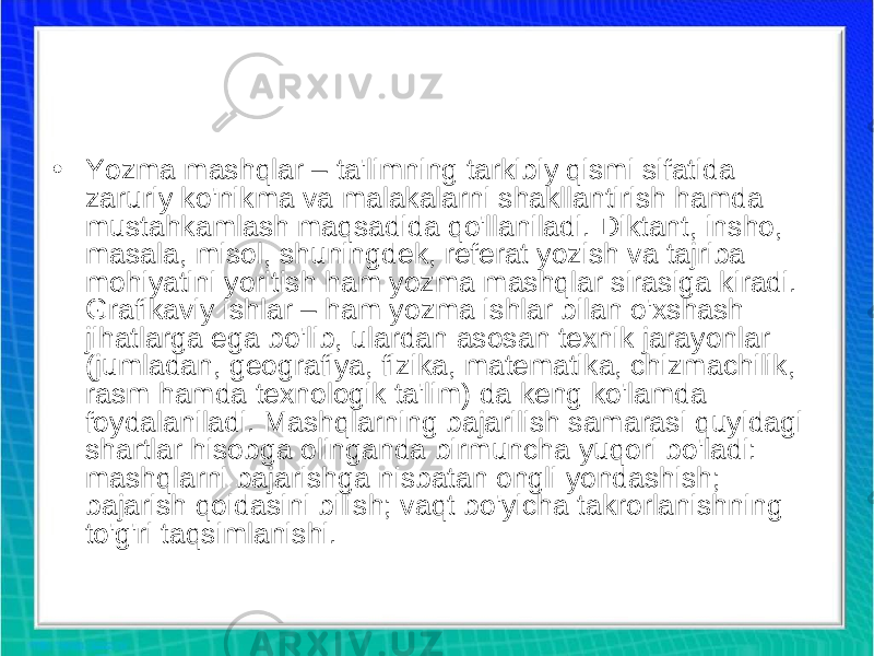 • Yozma mashqlar – ta&#39;limning tarkibiy qismi sifatida zaruriy ko&#39;nikma va malakalarni shakllantirish hamda mustahkamlash maqsadida qo&#39;llaniladi. Diktant, insho, masala, misol, shuningdek, referat yozish va tajriba mohiyatini yoritish ham yozma mashqlar sirasiga kiradi. Grafikaviy ishlar – ham yozma ishlar bilan o&#39;xshash jihatlarga ega bo&#39;lib, ulardan asosan texnik jarayonlar (jumladan, geografiya, fizika, matematika, chizmachilik, rasm hamda texnologik ta&#39;lim) da keng ko&#39;lamda foydalaniladi. Mashqlarning bajarilish samarasi quyidagi shartlar hisobga olinganda birmuncha yuqori bo&#39;ladi: mashqlarni bajarishga nisbatan ongli yondashish; bajarish qoidasini bilish; vaqt bo&#39;yicha takrorlanishning to&#39;g&#39;ri taqsimlanishi. 