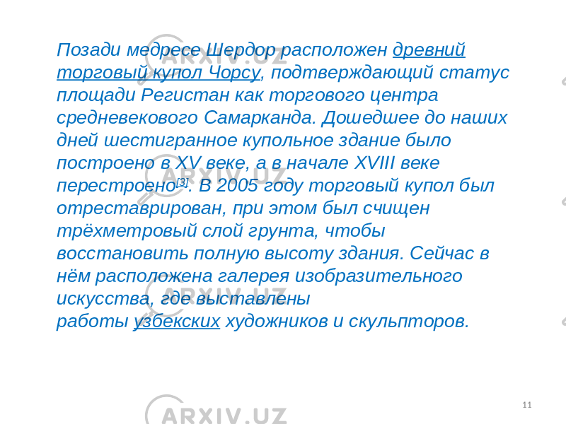 11Позади медресе Шердор расположен  древний торговый купол Чорсу , подтверждающий статус площади Регистан как торгового центра средневекового Самарканда. Дошедшее до наших дней шестигранное купольное здание было построено в XV веке, а в начале XVIII веке перестроено [3] . В 2005 году торговый купол был отреставрирован, при этом был счищен трёхметровый слой грунта, чтобы восстановить полную высоту здания. Сейчас в нём расположена галерея изобразительного искусства, где выставлены работы  узбекских  художников и скульпторов. 