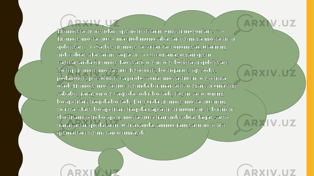 Ijtimoiylashtirishdagi qiyinchiliklarni engish mezonlari:  - Ijtimoiy moslashuv - mavjud munosabatlar tizimiga moslashish qobiliyati;  -Salbiy ijtimoiy ta&#39;sirlar (avtonomiya), ularning individual sifatlarini saqlash;  -Rivojlanayotgan qiyin vaziyatlarda (ijtimoiy faoliyat), o&#39;zini o&#39;zi belgilash qobiliyati. To&#39;liq ijtimoiy moslashuv fiziologik, boshqaruv, iqtisodiy, pedagogik, psixologik va professional moslashuvni o&#39;z ichiga oladi.Ijtimoiy moslashuv tizimda bir martalik o&#39;zgarish emasligi sababli, jarayon o&#39;z vaqtida sodir bo&#39;ladi, keyin savol uning bosqichlari haqida bo&#39;ladi. Bu yerda ijtimoiy moslashuvning to&#39;rtta sifatli bosqichlari haqida gaplashish mumkin: l. birinchi (boshlang&#39;ich) bosqich, moslashuvchan individual faqat xatti- harakatlar qoidalarini ushlaganda, ammo jamiyatning ichki qiymatlari tizimi tan olinmaydi 