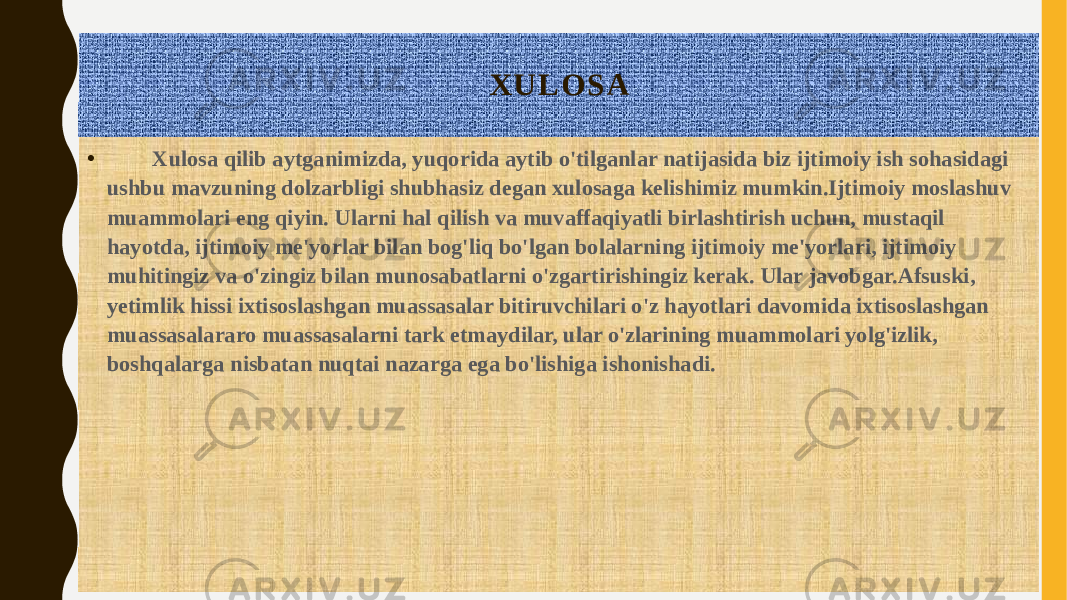 X U L O S A • Xulosa qilib aytganimizda, yuqorida aytib o&#39;tilganlar natijasida biz ijtimoiy ish sohasidagi ushbu mavzuning dolzarbligi shubhasiz degan xulosaga kelishimiz mumkin.Ijtimoiy moslashuv muammolari eng qiyin. Ularni hal qilish va muvaffaqiyatli birlashtirish uchun, mustaqil hayotda, ijtimoiy me&#39;yorlar bilan bog&#39;liq bo&#39;lgan bolalarning ijtimoiy me&#39;yorlari, ijtimoiy muhitingiz va o&#39;zingiz bilan munosabatlarni o&#39;zgartirishingiz kerak. Ular javobgar.Afsuski, yetimlik hissi ixtisoslashgan muassasalar bitiruvchilari o&#39;z hayotlari davomida ixtisoslashgan muassasalararo muassasalarni tark etmaydilar, ular o&#39;zlarining muammolari yolg&#39;izlik, boshqalarga nisbatan nuqtai nazarga ega bo&#39;lishiga ishonishadi. 