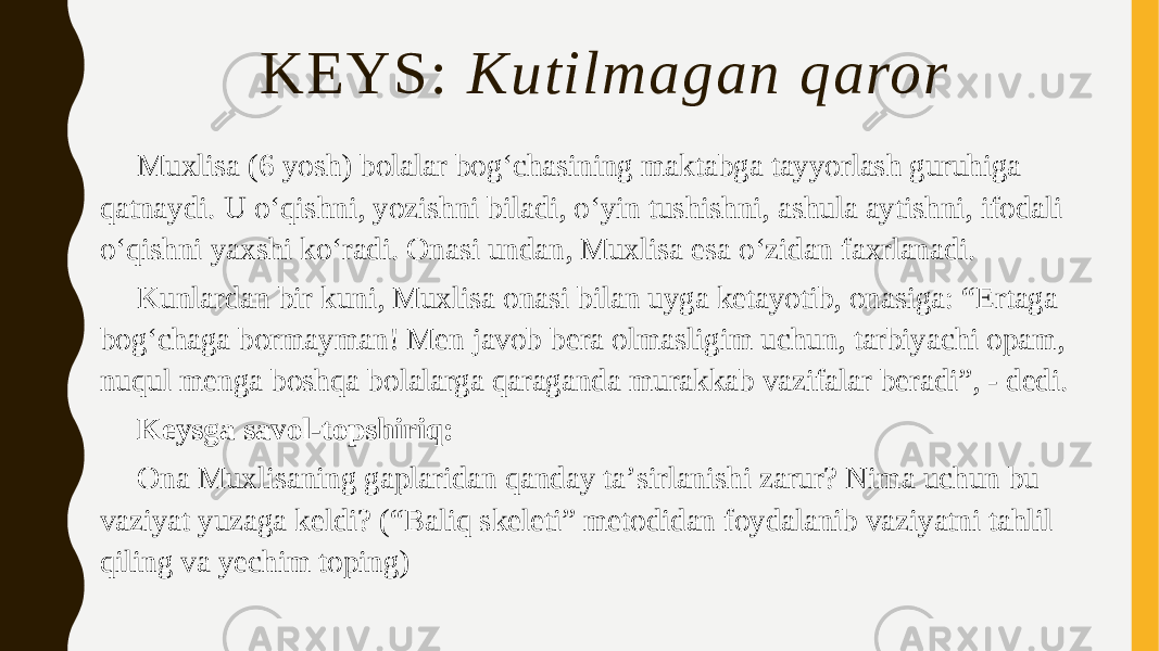 KEYS: Kutilmagan qaror Muxlisa (6 yosh) bolalar bogʻchasining maktabga tayyorlash guruhiga qatnaydi. U oʻqishni, yozishni biladi, oʻyin tushishni, ashula aytishni, ifodali oʻqishni yaxshi koʻradi. Onasi undan, Muxlisa esa oʻzidan faxrlanadi. Kunlardan bir kuni, Muxlisa onasi bilan uyga ketayotib, onasiga: “Ertaga bogʻchaga bormayman! Men javob bera olmasligim uchun, tarbiyachi opam, nuqul menga boshqa bolalarga qaraganda murakkab vazifalar beradi”, - dedi. Keysga savol-topshiriq: Ona Muxlisaning gaplaridan qanday taʼsirlanishi zarur? Nima uchun bu vaziyat yuzaga keldi? (“Baliq skeleti” metodidan foydalanib vaziyatni tahlil qiling va yechim toping) 