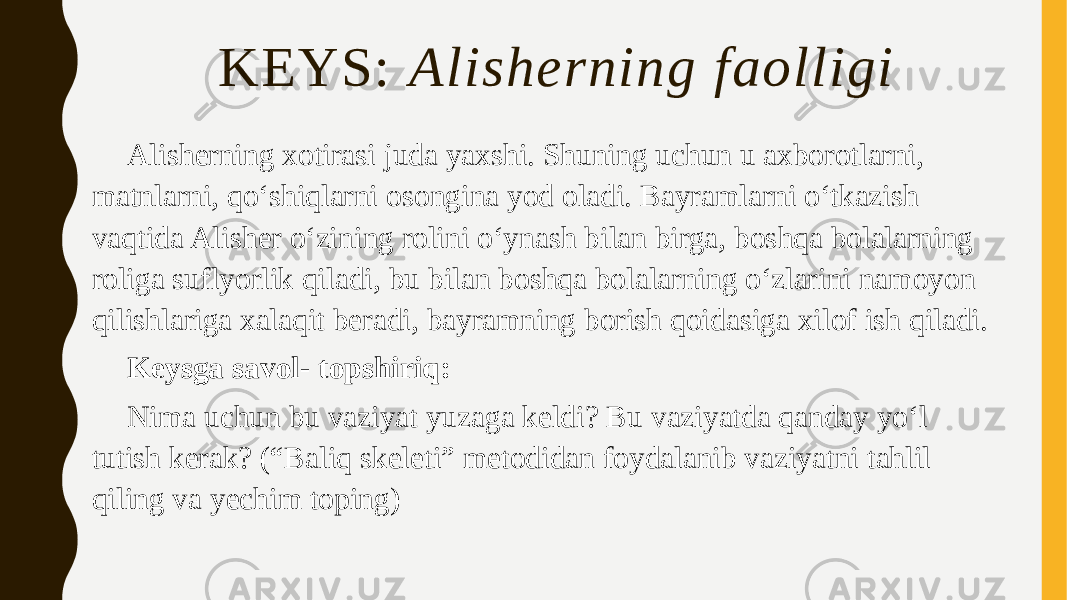 KEYS: Alisherning faolligi Alisherning xotirasi juda yaxshi. Shuning uchun u axborotlarni, matnlarni, qoʻshiqlarni osongina yod oladi. Bayramlarni oʻtkazish vaqtida Alisher oʻzining rolini oʻynash bilan birga, boshqa bolalarning roliga suflyorlik qiladi, bu bilan boshqa bolalarning oʻzlarini namoyon qilishlariga xalaqit beradi, bayramning borish qoidasiga xilof ish qiladi. Keysga savol- topshiriq: Nima uchun bu vaziyat yuzaga keldi? Bu vaziyatda qanday yo‘l tutish kerak? (“Baliq skeleti” metodidan foydalanib vaziyatni tahlil qiling va yechim toping) 