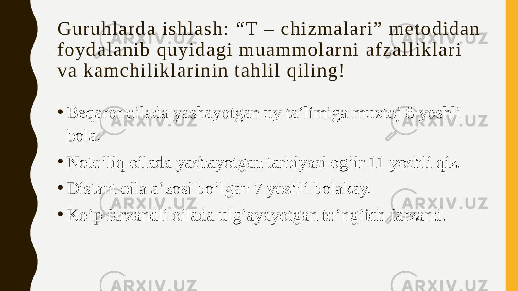 G u r u h l a r d a i s h l a s h : “ T – c h i z m a l a r i ” m e t o d i d a n f o y d a l a n i b q u y i d a g i m u a m m o l a r n i a f z a l l i k l a r i v a k a m c h i l i k l a r i n i n t a h l i l q i l i n g ! • Beqaror oilada yashayotgan uy ta’limiga muxtoj 8 yoshli bola. • Noto’liq oilada yashayotgan tarbiyasi og’ir 11 yoshli qiz. • Distant oila a’zosi bo’lgan 7 yoshli bolakay. • Ko’p farzandli oilada ulg’ayayotgan to’ng’ich farzand. 