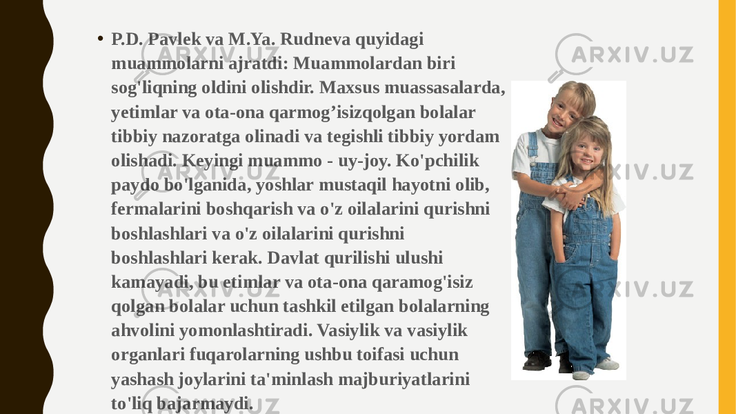 • P.D. Pavlek va M.Ya. Rudneva quyidagi muammolarni ajratdi: Muammolardan biri sog&#39;liqning oldini olishdir. Maxsus muassasalarda, yetimlar va ota-ona qarmog’isizqolgan bolalar tibbiy nazoratga olinadi va tegishli tibbiy yordam olishadi. Keyingi muammo - uy-joy. Ko&#39;pchilik paydo bo&#39;lganida, yoshlar mustaqil hayotni olib, fermalarini boshqarish va o&#39;z oilalarini qurishni boshlashlari va o&#39;z oilalarini qurishni boshlashlari kerak. Davlat qurilishi ulushi kamayadi, bu etimlar va ota-ona qaramog&#39;isiz qolgan bolalar uchun tashkil etilgan bolalarning ahvolini yomonlashtiradi. Vasiylik va vasiylik organlari fuqarolarning ushbu toifasi uchun yashash joylarini ta&#39;minlash majburiyatlarini to&#39;liq bajarmaydi. 