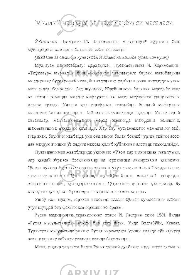 Миллий мафкура ва шахс тарбияси масаласи Ўзбеквстов Президент И. Каримовнинг «Тафаккур* журналы бош муҳаррири саволларнга берган жавоблари асоснда (1998 Сии 11 сентябрь купи ПФИТИ Илмий кенгашида сўзланган нушқ) Муҳгарам ҳамкасабалар! Дарҳақиқат, Президентимиз И. Каримовнинг «Тафаккур» журнал и бош муҳаррири са волларнга берган жавобларида миллатнинг бугунги рав-нақи, ёш авлоднинг тарбияси учун ниҳоятда муҳим маса-лалар кўтарилган. Гап шундаки, Юртбошимиз биринчи маротаба кенг ва асосли равищда миллат мафкураси, жа-мият мафкураси тушунчасини илгари суради. Уларни ҳар тарафлама асослайди. Миллий мафкурани миллатни бир-лаштирадиган байроқ сифатида талқин қилади. Унинг асрий анъаналар, маънавий-маданий мерос заминида май-донга келишига, шаклланишига диққатни қаратади. Ҳар бир мустамлакачи мамлакатни забт этар экан, биринчи навбатда уни она замин билан боғлаб турган ҳаётий асос- дан маҳрум этишни ўз олдига мақсад қилиб қўйганини алоҳида таъкидлайди. Президентимиз жавобларида ўқиймиз: «Узоқ тари- химиздан маълумки, ҳар қандай зўравон босқинчилар ва юртимизда ҳукмронлик қилмоқчи бўлган кучлар ёвуз ният-ларига эришиш учун аввало миллий маданият ва анъана- ларимизни йўқ қилиш, шу йўл билан маънавий жиҳатдан занфлаштнрншга, куч-қудратимизни йўқотишга ҳаракат қилгавлар. Бу ҳақиқатни ҳеч қачон ёдимиздан чиқармас - лигимиз керак». Ушбу ғоят муҳим, тарихан ниҳоятда асосли бўлган ху-лосанинг исботи учун шундай бир фактни келтиришни истардим. Русия жадидчилик ҳаракатининг отаси И. Гасприн ский 1881 йилда «Русия мусулмонлиги» номли бир асар ёзган. Унда Волгабўйи, Кавказ, Туркистон мусулмонла-рининг Русия карамоғига ўтиши ҳақида сўз юритар экан, уларнинг кейинги тақдири ҳақида баҳс очади... Мана, тақдир тақозоси билан Русия туркий дунёнинг жуда катта қисмини 