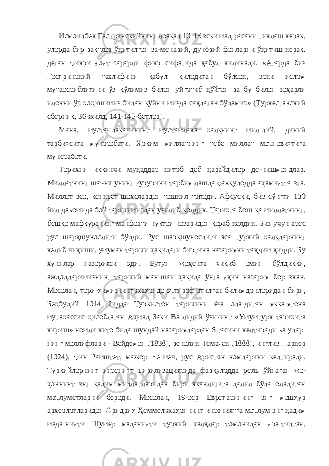 Исмоилбек Гаспринскийнинг лоақал 10-15 эски мад-расани тиклаш керак, уларда бир вақтлар ўқитилган за-монавий, дунёвий фанларни ўқитиш керак. деган фикри ғоят зарарли фикр сифатида қабул килинади. «Агарда биз Гаспринский таклифини қабул қиладиган бўлсак, эски ислом мутаассиблигини ўз қўлимиз билан уйғотиб қўйган ва бу билан заҳарли илонни ўз хоҳишимиз билан қўйни-мизда сақлаган бўламиз» (Туркестанский сборник, 36-жилд, 141-145-бетлар). Мана, мустамлакачининг мустамлака халқнинг мил-лий, диний тарбиясига муносабати. Ҳоким миллатнинг тобе миллат маънавиятига муносабати. Тарихни иккинчи муқаддас китоб деб қарайдилар до-нишмандлар. Миллатнинг шаъни унинг ғурурини тарбия-лашда фавқулодда аҳамиятга эга. Миллат эса, конкрет шахслардан ташкил топади. Афсуски, биз сўнгги 130 йил давомида бой тарихимиздан узилиб қолдик. Тарихга бош-қа миллатнинг, бошқа мафкуранинг манфаати нуктаи назаридан қараб келдик. Биз учун асос рус шарқшунос лиги бўлди. Рус шарқшунослиги эса туркий халқларнинг келиб чиқиши, умуман тарихи ҳақидаги биргина назарияни тақдим қидди. Бу хуннлар назарияси эди. Бугун жаҳонга чиқиб амин бўлдикки, аждодларимизнинг тарихий ман-шаи ҳақида ўнга яқин назария бор экан. Масалан, тари-химизнинг жаҳонда эътироф этилган билимдонларидан бири, Беҳбудий 1914 йидда Туркистон тарихини ёза ола-диган якка-ягона мутахассис ҳисоблаган Аҳмад Заки Ва-лидий ўзининг «Умумтурк тарихига кириш» номли кито-бида шундай назариялардан 6 тасини келтиради ва улар- нинг маллифлари - Вейдеман (1838), веналик Томачек (1888), инглиз Паркер (1924), фин Рамштет, мажор Не-меч, рус Аристон номларини келтиради. Туркийларнинг инсоният цивилизациясида фавқулодда роль ўйнаган жа- ҳоннинт энг қадим миллатларидан бири эканлигига далил бўла оладиган маълумотларни беради. Масалан, 19-аср Европасининг энг машҳур археологларидан Фридрих Ҳоммел жаҳоннинг инсониятга маълум энг қадим мада-нияти Шумер маданияти туркий халқлар томонидан яра-тилган, 