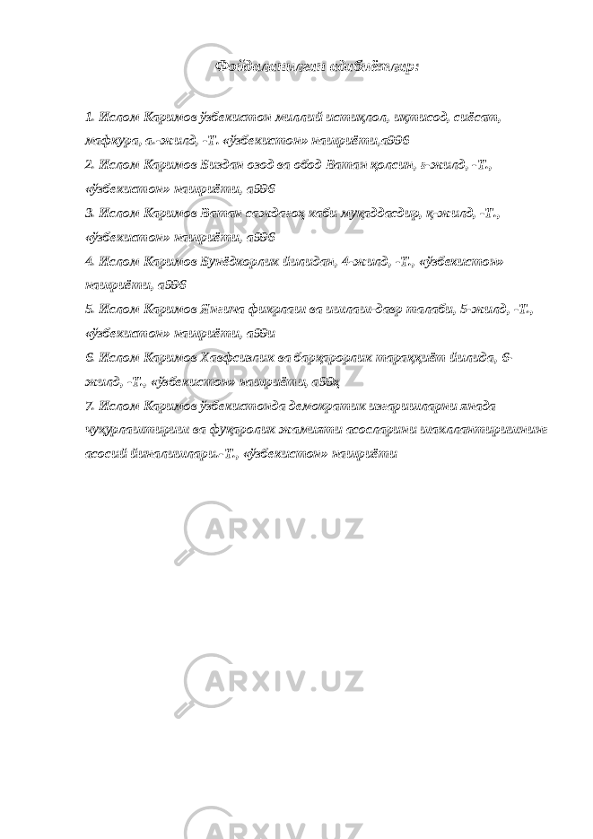 Фойдаланилган адабиётлар: 1. Ислом Каримов ўзбекистон миллий истиқлол, иқтисод, сиёсат, мафкура, а.-жилд, -Т. «ўзбекистон» нашриёти,а996   2. Ислом Каримов Биздан озод ва обод Ватан қолсин, ғ-жилд, -Т., «ўзбекистон» нашриёти, а996 3. Ислом Каримов Ватан саждагоҳ каби муқаддасдир, қ-жилд, -Т., «ўзбекистон» нашриёти, а996 4. Ислом Каримов Бунёдкорлик йилидан, 4-жилд, -Т., «ўзбекистон» нашриёти, а996 5. Ислом Каримов Янгича фикрлаш ва ишлаш-давр талаби, 5-жилд, -Т., «ўзбекистон» нашриёти, а99и 6. Ислом Каримов Хавфсизлик ва барқарорлик тараққиёт йилида, 6- жилд, -Т., «ўзбекистон» нашриёти, а99ҳ 7. Ислом Каримов ўзбекистонда демократик изгаришларни янада чуқурлаштириш ва фуқаролик жамияти асосларини шакллантиришнинг асосий йиналишлари.-Т., «ўзбекистон» нашриёти   