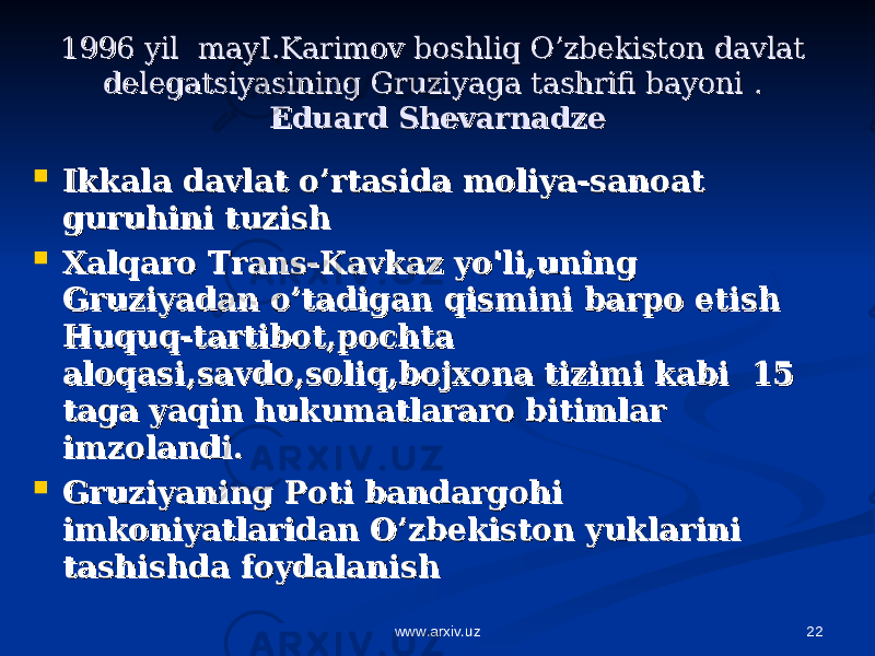 221996 yil mayI.Karimov boshliq O’zbekiston davlat 1996 yil mayI.Karimov boshliq O’zbekiston davlat delegatsiyasining Gruziyaga tashrifi bayonidelegatsiyasining Gruziyaga tashrifi bayoni . . Eduard ShevarnadzeEduard Shevarnadze  Ikkala davlat o’rtasida moliya-sanoat Ikkala davlat o’rtasida moliya-sanoat guruhini tuzishguruhini tuzish  Xalqaro Trans-Kavkaz yo&#39;li,uning Xalqaro Trans-Kavkaz yo&#39;li,uning Gruziyadan o’tadigan qismini barpo etishGruziyadan o’tadigan qismini barpo etish Huquq-tartibot,pochta Huquq-tartibot,pochta aloqasi,savdo,soliq,bojxona tizimi kabi 15 aloqasi,savdo,soliq,bojxona tizimi kabi 15 taga yaqin hukumatlararo bitimlar taga yaqin hukumatlararo bitimlar imzolandi.imzolandi.  Gruziyaning Poti bandargohi Gruziyaning Poti bandargohi imkoniyatlaridan O’zbekiston yuklarini imkoniyatlaridan O’zbekiston yuklarini tashishda foydalanishtashishda foydalanish www.arxiv.uz 