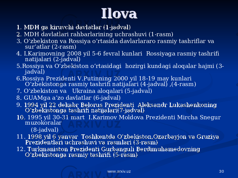 30Ilova Ilova 1. MDH ga kiruvchi davlatlar 1. MDH ga kiruvchi davlatlar (1-(1- jadvaljadval )) 2. 2. MDH davlatlari rahbarlarining uchrashuvi (1- rasm ) 3. O’zbekiston va Rossiya o’rtasida davlarlararo rasmiy tashriflar va sur’atlar (2-rasm) 4. I.Karimovning 2008 yil 5-6 fevral kunlari Rossiyaga rasmiy tashrifi natijalari (2-jadval) 5.Rossiya va O’zbekiston o’rtasidagi hozirgi kundagi aloqalar hajmi (3- jadval) 6.Rossiya Prezidenti V.Putinning 2000 yil 18-19 may kunlari O’zbekistonga rasmiy tashrifi natijalari (4-jadval) ,(4-rasm) 7. O’zbekiston va Ukraina aloqalari (5-jadval) 8. GUAMga a’zo davlatlar (6-jadval) 9. 1994 yil 22 dekabr Belorus Prezidenti Aleksandr Lukashenkoning 1994 yil 22 dekabr Belorus Prezidenti Aleksandr Lukashenkoning O’zbekistonga tashrifi natijalari(7-jadval)O’zbekistonga tashrifi natijalari(7-jadval) 10. 10. 1995 yil 30-31 mart I.Karimov Moldova Prezidenti Mircha Snegur muzokoralar (8-jadval) 11. 1998 yil 6 yanvar Toshkentda O’zbekiston,Ozarbayjon va Gruziya 1998 yil 6 yanvar Toshkentda O’zbekiston,Ozarbayjon va Gruziya Prezidentlari uchrashuvi va rasmlari (3-rasm)Prezidentlari uchrashuvi va rasmlari (3-rasm) 12. Turkmaniston Prezidenti Gurbanguli Berdimuhamedovning Turkmaniston Prezidenti Gurbanguli Berdimuhamedovning O’zbekistonga rasmiy tashrifiO’zbekistonga rasmiy tashrifi . . (5-rasm)(5-rasm) www.arxiv.uz 