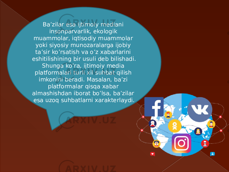 Ba’zilar esa ijtimoiy mediani insonparvarlik, ekologik muammolar, iqtisodiy muammolar yoki siyosiy munozaralarga ijobiy ta’sir ko’rsatish va o’z xabarlarini eshitilishining bir usuli deb bilishadi. Shunga ko’ra, ijtimoiy media platformalari turli xil suhbat qilish imkonini beradi. Masalan, ba’zi platformalar qisqa xabar almashishdan iborat bo’lsa, ba’zilar esa uzoq suhbatlarni xarakterlaydi. 