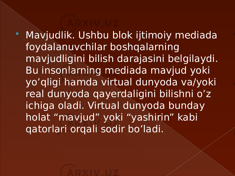  Mavjudlik. Ushbu blok ijtimoiy mediada foydalanuvchilar boshqalarning mavjudligini bilish darajasini belgilaydi. Bu insonlarning mediada mavjud yoki yo’qligi hamda virtual dunyoda va/yoki real dunyoda qayerdaligini bilishni o’z ichiga oladi. Virtual dunyoda bunday holat “mavjud” yoki “yashirin” kabi qatorlari orqali sodir bo’ladi.  