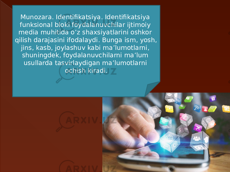 Munozara. Identifikatsiya. Identifikatsiya funksional bloki foydalanuvchilar ijtimoiy media muhitida o’z shaxsiyatlarini oshkor qilish darajasini ifodalaydi. Bunga ism, yosh, jins, kasb, joylashuv kabi ma’lumotlarni, shuningdek, foydalanuvchilarni ma’lum usullarda tasvirlaydigan ma’lumotlarni ochish kiradi. 