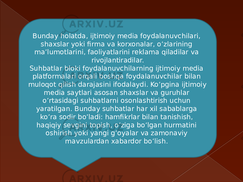 Bunday holatda, ijtimoiy media foydalanuvchilari, shaxslar yoki firma va korxonalar, o’zlarining ma’lumotlarini, faoliyatlarini reklama qiladilar va rivojlantiradilar. Suhbatlar bloki foydalanuvchilarning ijtimoiy media platformalari orqali boshqa foydalanuvchilar bilan muloqot qilish darajasini ifodalaydi. Ko’pgina ijtimoiy media saytlari asosan shaxslar va guruhlar o’rtasidagi suhbatlarni osonlashtirish uchun yaratilgan. Bunday suhbatlar har xil sabablarga ko’ra sodir bo’ladi: hamfikrlar bilan tanishish, haqiqiy sevgini topish, o’ziga bo’lgan hurmatini oshirish yoki yangi g’oyalar va zamonaviy mavzulardan xabardor bo’lish.  