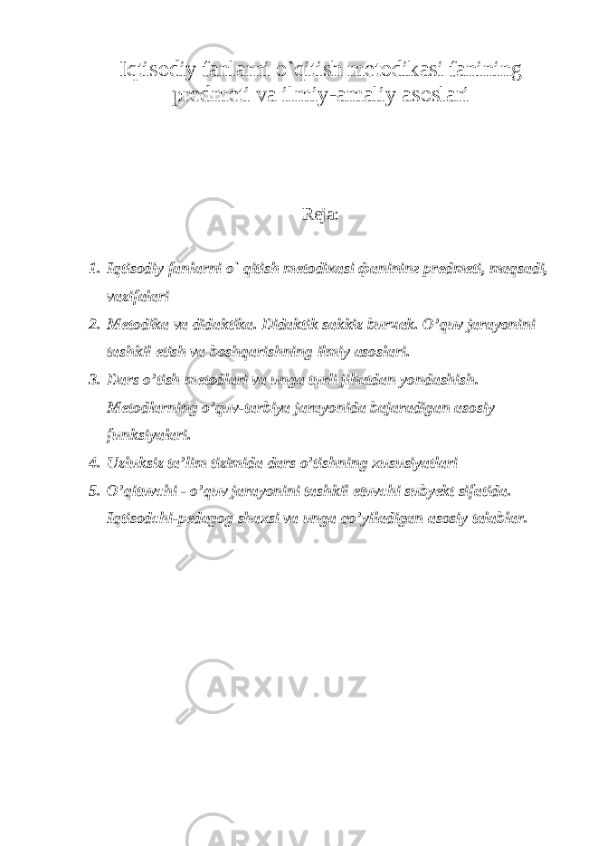 Iqtisodiy fanlarni o`qitish metodikasi fanining predmeti va ilmiy-amaliy asoslari Reja: 1. Iqtisodiy fanlarni o` qitish mеtоdiкаsi фа ninin г prеdmеti, mаqsаdi, vаzifаlаri 2. Metodika va didaktika. Didaktik sаkkiz bur ча k. O’quv jarayonini tаshkil etish vа boshqarishning ilmiy asoslari. 3. D а rs o’tish m е t о dl а ri v а ung а turli jih а td а n yond а shish. Metodlarning o’quv- tarbiya jarayonida bajaradigan asosiy funksiyalari. 4. Uzluksiz ta’lim tizimida dars o’tishning xususiyatlari 5. O’qituvchi - o’quv j а r а yonini t а shkil etuvchi suby е kt sif а tid а . Iqtisоdchi- pеdаgоg shахsi vа ungа qo’yilаdigаn аsоsiy tаlаblаr. 