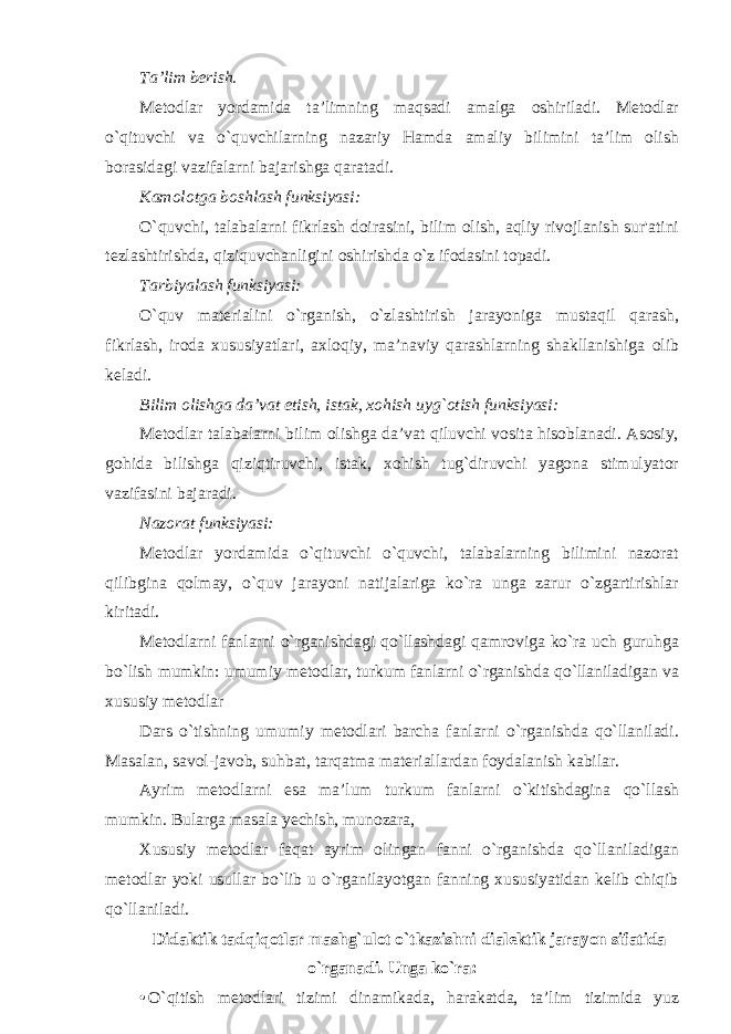 Ta’lim berish. Metodlar yordamida ta’limning maqsadi amalga oshiriladi. Metodlar o`qituvchi va o`quvchilarning nazariy Hamda amaliy bilimini ta’lim olish borasidagi vazifalarni bajarishga qaratadi. Kamolotga boshlash funksiyasi: O`quvchi, talabalarni fikrlash doirasini, bilim olish, aqliy rivojlanish sur&#39;atini tezlashtirishda, qiziquvchanligini oshirishda o`z ifodasini topadi. Tarbiyalash funksiyasi: O`quv materialini o`rganish, o`zlashtirish jarayoniga mustaqil qarash, fikrlash, iroda xususiyatlari, axloqiy, ma’naviy qarashlarning shakllanishiga olib keladi. Bilim olishga da’vat etish, istak, xohish uyg`otish funksiyasi: Metodlar talabalarni bilim olishga da’vat qiluvchi vosita hisoblanadi. Asosiy, gohida bilishga qiziqtiruvchi, istak, xohish tug`diruvchi yagona stimulyator vazifasini bajaradi. Nazorat funksiyasi: Metodlar yordamida o`qituvchi o`quvchi, talabalarning bilimini nazorat qilibgina qolmay, o`quv jarayoni natijalariga ko`ra unga zarur o`zgartirishlar kiritadi. Metodlarni fanlarni o`rganishdagi qo`llashdagi qamroviga ko`ra uch guruhga bo`lish mumkin: umumiy metodlar, turkum fanlarni o`rganishda qo`llaniladigan va xususiy metodlar Dars o`tishning umumiy metodlari barcha fanlarni o`rganishda qo`llaniladi. Masalan, savol-javob, suhbat, tarqatma materiallardan foydalanish kabilar. Ayrim metodlarni esa ma’lum turkum fanlarni o`kitishdagina qo`llash mumkin. Bularga masala yechish, munozara, Xususiy metodlar faqat ayrim olingan fanni o`rganishda qo`llaniladigan metodlar yoki usullar bo`lib u o`rganilayotgan fanning xususiyatidan kelib chiqib qo`llaniladi. Didaktik tadqiqotlar mashg`ulot o`tkazishni dialektik jarayon sifatida o`rganadi. Unga ko`ra: • O ` qitish metodlari tizimi dinamikada , harakatda , ta ’ lim tizimida yuz 