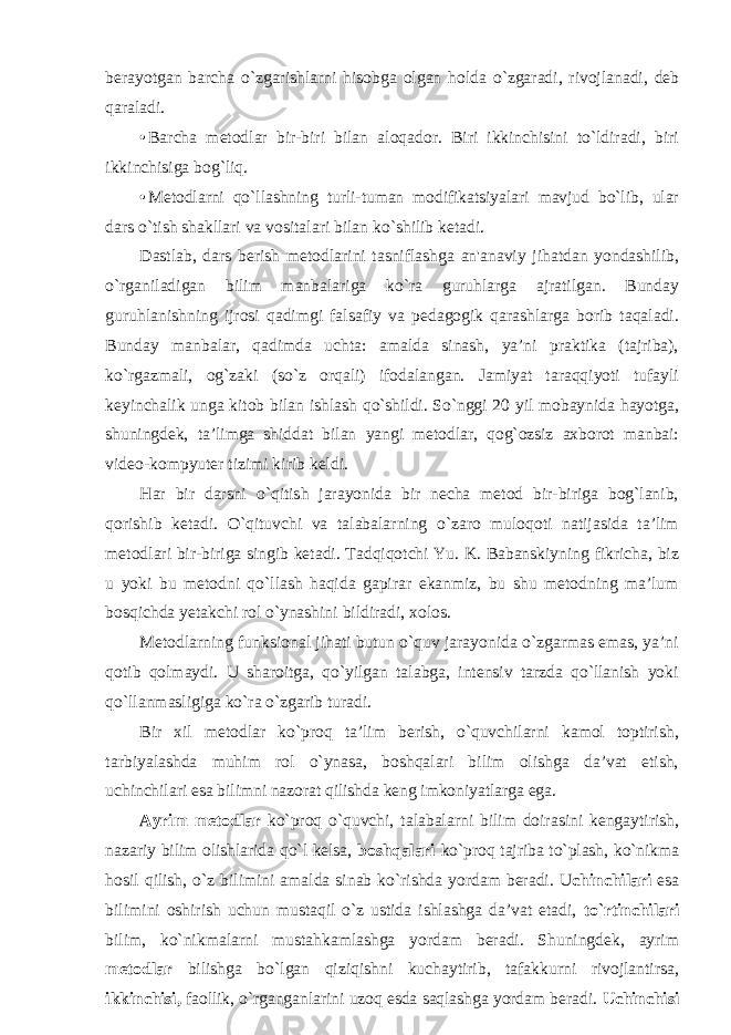 berayotgan barcha o ` zgarishlarni hisobga olgan holda o ` zgaradi , rivojlanadi , deb qaraladi . • Barcha metodlar bir-biri bilan aloqador. Biri ikkinchisini to`ldiradi, biri ikkinchisiga bog`liq. • Metodlarni qo`llashning turli-tuman modifikatsiyalari mavjud bo`lib, ular dars o`tish shakllari va vositalari bilan ko`shilib ketadi. Dastlab, dars berish metodlarini tasniflashga an&#39;anaviy jihatdan yondashilib, o`rganiladigan bilim manbalariga ko`ra guruhlarga ajratilgan. Bunday guruhlanishning ijrosi qadimgi falsafiy va pedagogik qarashlarga borib taqaladi. Bunday manbalar, qadimda uchta: amalda sinash, ya’ni praktika (tajriba), ko`rgazmali, og`zaki (so`z orqali) ifodalangan. Jamiyat taraqqiyoti tufayli keyinchalik unga kitob bilan ishlash qo`shildi. So`nggi 20 yil mobaynida hayotga, shuningdek, ta’limga shiddat bilan yangi metodlar, qog`ozsiz axborot manbai: video-kompyuter tizimi kirib keldi. Har bir darsni o`qitish jarayonida bir necha metod bir-biriga bog`lanib, qorishib ketadi. O`qituvchi va talabalarning o`zaro muloqoti natijasida ta’lim metodlari bir-biriga singib ketadi. Tadqiqotchi Yu. K. Babanskiyning fikricha, biz u yoki bu metodni qo`llash haqida gapirar ekanmiz, bu shu metodning ma’lum bosqichda yetakchi rol o`ynashini bildiradi, xolos. Metodlarning funksional jihati butun o`quv jarayonida o`zgarmas emas, ya’ni qotib qolmaydi. U sharoitga, qo`yilgan talabga, intensiv tarzda qo`llanish yoki qo`llanmasligiga ko`ra o`zgarib turadi. Bir xil metodlar ko`proq ta’lim berish, o`quvchilarni kamol toptirish, tarbiyalashda muhim rol o`ynasa, boshqalari bilim olishga da’vat etish, uchinchilari esa bilimni nazorat qilishda keng imkoniyatlarga ega. Ayrim metodlar ko`proq o`quvchi, talabalarni bilim doirasini kengaytirish, nazariy bilim olishlarida qo`l kelsa, boshqalari ko`proq tajriba to`plash, ko`nikma hosil qilish, o`z bilimini amalda sinab ko`rishda yordam beradi. U chinchilari esa bilimini oshirish uchun mustaqil o`z ustida ishlashga da’vat etadi, to`rtinchilari bilim, ko`nikmalarni mustahkamlashga yordam beradi. Shuningdek, ayrim metodlar bilishga bo`lgan qiziqishni kuchaytirib, tafakkurni rivojlantirsa, ikkinchisi, faollik, o`rganganlarini uzoq esda saqlashga yordam beradi. Uchinchisi 