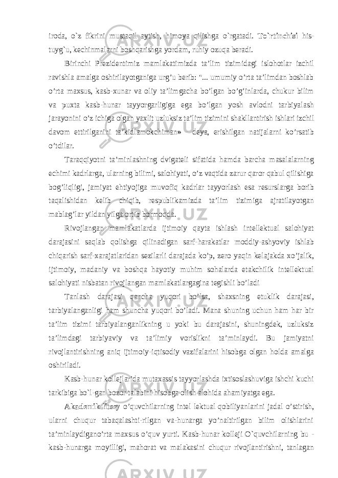 iroda, o`z fikrini mustaqil aytish, himoya qilishga o`rgatadi. To`rtinchisi his- tuyg`u, kechinmalarni boshqarishga yordam, ruhiy ozuqa beradi. Birinchi Prezidentimiz mamlakatimizda ta’lim tizimidagi islohotlar izchil ravishla amalga oshirilayotganiga urg’u berib: &#34;... umumiy o’rta ta’limdan boshlab o’rta maxsus, kasb-xunar va oliy ta’limgacha bo’lgan bo’g’inlarda, chukur bilim va puxta kasb-hunar tayyorgarligiga ega bo’lgan yosh avlodni tarbiyalash jarayonini o’z ichiga olgan yaxlit uzluksiz ta’lim tizimini shakllantirish ishlari izchil davom ettirilganini ta’kidlamokchiman» - deya, erishilgan natijalarni ko’rsatib o’tdilar. Taraqqiyotni ta’minlashning dvigateli sifatida hamda barcha masalalarning echimi kadrlarga, ularning bilimi, salohiyati, o’z vaqtida zarur qaror qabul qilishiga bog’liqligi, jamiyat ehtiyojiga muvofiq kadrlar tayyorlash esa resurslarga borib taqalishidan kelib chiqib, respublikamizda ta’lim tizimiga ajratilayotgan mablag’lar yildan yilga ortib bormoqda. Rivojlangan mamlakatlarda ijtimoiy qayta ishlash intellektual salohiyat darajasini saqlab qolishga qilinadigan sarf-harakatlar moddiy-ashyoviy ishlab chiqarish sarf- xarajatlaridan sezilarli darajada ko’p, zero yaqin kelajakda xo’jalik, ijtimoiy, madaniy va boshqa hayotiy muhim sohalarda etakchilik intellektual salohiyati nisbatan rivojlangan mamlakatlargagina tegishli bo’ladi Tanlash darajasi qancha yuqori bo’lsa, shaxsning etuklik darajasi, tarbiyalanganligi ham shuncha yuqori bo’ladi. Mana shuning uchun ham har bir ta’lim tizimi tarbiyalanganlikning u yoki bu darajasini, shuningdek, uzluksiz ta’limdagi tarbiyaviy va ta’limiy vorislikni ta’minlaydi. Bu jamiyatni rivojlantirishning aniq ijtimoiy-iqtisodiy vazifalarini hisobga olgan holda amalga oshiriladi. Kasb-hunar kollejlarida mutaxassis tayyorlashda ixtisoslashuviga ishchi kuchi tarkibiga bo`l-gan bozor talabini hisobga olish alohida ahamiyatga ega. Akademik litsey o’quvchilarning intel lektual qobiliyanlarini jadal o’stirish, ularni chuqur tabaqalashti-rilgan va-hunarga yo’naltirilgan bilim olishlarini ta’minlaydigano’rta maxsus o’quv yurti. Kasb-hunar kolleji O`quvchilarning bu - kasb-hunarga moyilligi, mahorat va malakasini chuqur rivojlantirishni, tanlagan 