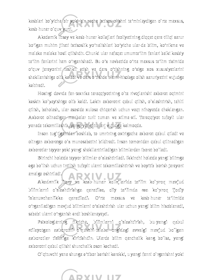 kasblari bo`yicha bir yoki bir necha ixtisos olishni ta’minlaydigan o`rta maxsus, kasb-hunar o`quv yurti. Аkаdеmik litsеy vа kаsb-hunаr kоllеjlаri fаоliyatining diqqаt qаrа-tiliqi zаrur bo’lgаn muhim jihаti iхtisоslik yo’nаlishlаri bo’yichа ulаr-dа bilim, ko’nikmа vа mаlаkа mаlаkа hоsil qilishdir. Chunki ulаr nаfаqаt umumtа’lim fаnlаri bаlki kаsbiy tа’lim fаnlаrini hаm o’rgаnishаdi. Bu o’z nаvbаtidа o’rtа mахsus tа’lim tizimidа o’quv jаrаyonini tаshkil etish vа dаrs o’tishning o’zigа хоs хususiyatlаrini shаkllаnishigа оlib kеlаdi vа dаrs o’tishdа ulаrni hisоbgа оlish zаruriyatini vujudgа kеltirаdi. Hozirgi davrda fan-texnika taraqqiyotining o`ta rivojlanishi axborot oqimini keskin ko`payishiga olib keldi. Lekin axborotni qabul qilish, o`zlashtirish, tahlil qilish, baholash, ular asosida xulosa chiqarish uchun vaqt nihoyatda cheklangan. Axborot olinadigan manbalar turli tuman va xilma-xil. Taraqqiyot tufayli ular yanada takomillashib, yangi-yangi turlari vujudga kelmoqda. Inson tug`ilganidan boshlab, to umrining oxirigacha axborot qabul qiladi va olingan axborotga o`z munosabatini bildiradi. Inson tomonidan qabul qilinadigan axborotlar tayyor yoki yangi shakllantiriladigan bilimlardan iborat bo`ladi. Birinchi holatda tayyor bilimlar o`zlashtiriladi. Ikkinchi holatda yangi bilimga ega bo`lish uchun intilish tufayli ularni takomillashtirish va boyitib borish jarayoni amalga oshiriladi. Akademik litsey va kasb-hunar kollejlarida ta’lim ko`proq mavjud bilimlarni o`zlashtirishga qaratilsa, oliy ta’limda esa ko`proq ijodiy izlanuvchanlikka qaratiladi. O’rt а m ах sus v а k а sb-hun а r t а ’limid а o’rg а nil а dig а n m а vjud biliml а rni o’zl а shtirish ul а r uchun yangi bilim his о bl а n а di, s а b а bi ul а rni o’rg а nish endi b о shl а n а yapti. Psixologlarning fikricha, bilimlarni o`zlashtirish, bu-yangi qabul etilayotgan axborotni o`quvchi-talaba ongidagi avvalgi mavjud bo`lgan axborotlar tizimiga kiritishdir. Ularda bilim qanchalik keng bo`lsa, yangi axborotni qabul qilishi shunchalik oson kechadi. O`qituvchi yana shunga e’tibor berishi kerakki, u yangi fanni o`rganishni yoki 