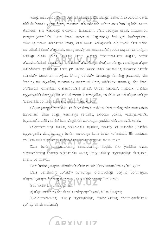 yangi mavzuni o`tishni boshlar ekan, albatta ularga taalluqli, axborotni qayta tiklashi hamda yangi fanni, mavzuni o`zlashtirish uchun asos hosil qilishi zarur. Ayniqsa, shu yoshdagi o`quvchi, talabalarni qiziqtiradigan savol, muammoli vaziyat yaratilishi ularni fanni, mavzuni o`rganishga faolligini kuchaytiradi. Shuning uchun akademik litsey, kasb-hunar kollejlarida o`qituvchi dars o`tish metodlarini fanni o`rganish, uning asosiy tushunchalarini yodda saqlash zarurligini hisobga olgan holda tanlashi zarur. Asosiy tushunchalarni anglab, puxta o`zlashtirishlari barobarida tafakkurni o`stirishga, rivojlantirishga qaratilgan o`quv metodlarini qo`llashga ahamiyat berish kerak Dars berishning ob’ektiv hamda sub’ektiv tomonlari mavjud. Uning ob’ektiv tomoniga fanning predmeti, shu fanning xususiyatlari, mavzuning mazmuni kirsa, sub’ektiv tomoniga shu fanni o`qituvchi tomonidan o`zlashtirilishi kiradi. Undan tashqari, metodik jihatdan tayyorgarlik darajasi, individual metodik tamoyillar, uslublar va uni o`quv-tarbiya jarayonida qo`llash Ham shu muammoga kiradi. O`quv jarayonini tashkil etish va dars berish uslubini tanlaganda mutaxassis tayyorlash bilan birga, yoshlarga yetuklik, axloqan poklik, vatanparvarlik, baynalmilalchilik ruhini ham singdirish zarurligini yoddan chiqarmaslik kerak. O`qituvchining shaxsi, psixologik sifatlari, nazariy va metodik jihatdan tayyorgarlik darajasi dars berish metodiga katta ta’sir ko`rsatadi. Bir metodni qo`llash turli o`qituvchilar darsida turlicha natija berishi mumkin. Dars berish metodlarining samaradorligi haqida fikr yuritilar ekan, o`qituvchining shaxsiy sifatlaridan uning ilmiy-uslubiy tayyorgarligi darajasini ajratib bo`lmaydi. Dars berish jarayon sifatida ob’ektiv va sub’ektiv tomonlarning birligidir. Dars berishning ob’ektiv tomoniga o`qituvchiga bog`liq bo`lmagan, o`rganilayotgan fanning mazmuni, dars o`tish tamoyillari kiradi. Sub’ektiv tomonlariga esa: a) o`qituvchining shu fanni qanday egallagani, bilim darajasi; b) o`qituvchining uslubiy tayyorgarligi, metodikaning qonun-qoidalarini qo`llay bilish mahorati; 