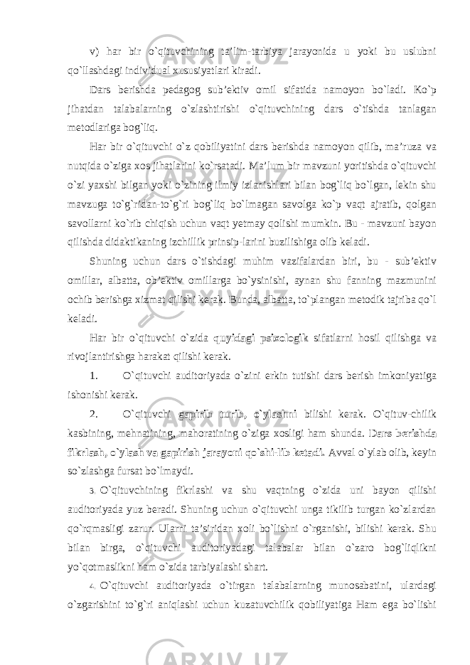 v) har bir o`qituvchining ta’lim-tarbiya jarayonida u yoki bu uslubni qo`llashdagi individual xususiyatlari kiradi. Dars berishda pedagog sub’ektiv omil sifatida namoyon bo`ladi. Ko`p jihatdan talabalarning o`zlashtirishi o`qituvchining dars o`tishda tanlagan metodlariga bog`liq. Har bir o`qituvchi o`z qobiliyatini dars berishda namoyon qilib, ma’ruza va nutqida o`ziga xos jihatlarini ko`rsatadi. Ma’lum bir mavzuni yoritishda o`qituvchi o`zi yaxshi bilgan yoki o`zining ilmiy izlanishlari bilan bog`liq bo`lgan, lekin shu mavzuga to`g`ridan-to`g`ri bog`liq bo`lmagan savolga ko`p vaqt ajratib, qolgan savollarni ko`rib chiqish uchun vaqt yetmay qolishi mumkin. Bu - mavzuni bayon qilishda didaktikaning izchillik prinsip-larini buzilishiga olib keladi. Shuning uchun dars o`tishdagi muhim vazifalardan biri, bu - sub’ektiv omillar, albatta, ob’ektiv omillarga bo`ysinishi, aynan shu fanning mazmunini ochib berishga xizmat qilishi kerak. Bunda, albatta, to`plangan metodik tajriba qo`l keladi. Har bir o`qituvchi o`zida quyidagi psixologik sifatlarni hosil qilishga va rivojlantirishga harakat qilishi kerak. 1. O`qituvchi auditoriyada o`zini erkin tutishi dars berish imkoniyatiga ishonishi kerak. 2. O`qituvchi gapirib turib, o`ylashni bilishi kerak. O`qituv-chilik kasbining, mehnatining, mahoratining o`ziga xosligi ham shunda. Dars berishda fikrlash, o`ylash va gapirish jarayoni qo`shi-lib ketadi. Avval o`ylab olib, keyin so`zlashga fursat bo`lmaydi. 3. O`qituvchining fikrlashi va shu vaqtning o`zida uni bayon qilishi auditoriyada yuz beradi. Shuning uchun o`qituvchi unga tikilib turgan ko`zlardan qo`rqmasligi zarur. Ularni ta’siridan xoli bo`lishni o`rganishi, bilishi kerak. Shu bilan birga, o`qituvchi auditoriyadagi talabalar bilan o`zaro bog`liqlikni yo`qotmaslikni ham o`zida tarbiyalashi shart. 4. O`qituvchi auditoriyada o`tirgan talabalarning munosabatini, ulardagi o`zgarishini to`g`ri aniqlashi uchun kuzatuvchilik qobiliyatiga Ham ega bo`lishi 