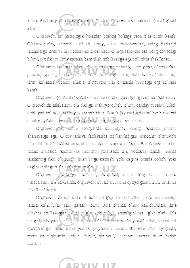 kerak. Auditoriyani psixologik holatini (sukunat, shovqin va hokazolar) tez ilg`ashi zarur. O`qituvchi bir psixologik holatdan boshqa holatga oson o`ta olishi kerak. O`qituvchining ishonchli dalillari, ilmiy, asosli mulohazalari, uning fikrlarini talabalarga ta’sirini bir necha marta oshiradi. O`ziga ishonchi esa keng doiradagi bilimi, o`z fikrini ilmiy asoslab bera olish qobiliyatiga ega bo`lishda shakllanadi. O`qituvchi keltirgan misollarida talabalarga mehnatga, jamiyatga, o`rtoqlariga, jamoaga qanday munosabatda bo`lish zarurligini anglatishi kerak. Talabalarga ta’sir ko`rsatish uchun, albatta, o`qituvchi ular o`rtasida hurmatga ega bo`lishi kerak. O`qituvchi (oratorlik) voizlik - ma’ruza o`qish qobiliyatiga ega bo`lishi kerak. O`qituvchida talabalarni o`z fikriga mahliyo qilish, o`zini qanday tutishni bilish qobiliyati bo`lsa, u haqiqiy talant sohibidir. Buyuk faylasuf Aristotel har bir so`zni qanday aytishni avval soatlab oynaga qarab, mashq qilgan ekan. O`qituvchining butun faoliyatida samimiylik, o`ziga ishonch muhim ahamiyatga ega. O`quv-tarbiya faoliyatida qo`llaniladigan metodlar o`qituvchi bilan talaba o`rtasidagi aloqani mustahkamlashga qaratilgan. Bu o`qituvchi bilan talaba o`rtasida ishchan-lik muhitini yaratishda o`z ifodasini topadi. Bunda talabaning fikri o`qituvchi bilan birga kechishi yoki ozgina orqada qolishi yoki ozgina oldinga o`tib ketishi mumkin. O`qituvchi auditoriyani ko`rishi, his qilishi, u bilan birga ishlashi kerak. Talaba ham, o`z navbatida, o`qituvchi uni ko`rib, nima qilayotganini bilib turishini his qilishi kerak. O`qituvchi darsni zerikarli bo`lmasligiga harakat qilishi, o`z ma’ruzasiga talaba ko`zi bilan ham qarashi lozim. Ana shunda o`zini kamchiliklari, dars o`tishda qo`llayotgan uslubi to`g`ri yoki to`g`ri emasligini tez ilg`ab oladi. O`z ishiga ijodiy yondashish, undan tashqari talabalar hayotini yaxshi bilish, talabalarni qiziqtiradigan masalalarni yechishga yordam beradi. Bir so`z bilan aytganda, metodika o`qituvchi uchun chuqur, qiziqarli, tushunarli tarzda bilim berish asosidir. 