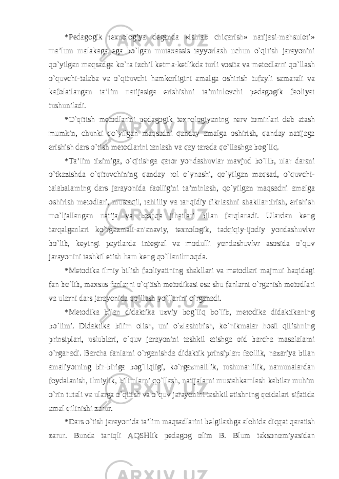 *Pedagogik texnologiya deganda «ishlab chiqarish» natijasi-mahsuloti» ma’lum malakaga ega bo`lgan mutaxassis tayyorlash uchun o`qitish jarayonini qo`yilgan maqsadga ko`ra izchil ketma-ketlikda turli vosita va metodlarni qo`llash o`quvchi-talaba va o`qituvchi hamkorligini amalga oshirish tufayli samarali va kafolatlangan ta’lim natijasiga erishishni ta’minlovchi pedagogik faoliyat tushuniladi. *O`qitish metodlarini pedagogik texnologiyaning nerv tomirlari deb atash mumkin, chunki qo`yilgan maqsadni qanday amalga oshirish, qanday natijaga erishish dars o`tish metodlarini tanlash va qay tareda qo`llashga bog`liq. * Ta’lim tizimiga, o`qitishga qator yondashuvlar mavjud bo`lib, ular darsni o`tkazishda o`qituvchining qanday rol o`ynashi, qo`yilgan maqsad, o`quvchi- talabalarning dars jarayonida faolligini ta’minlash, qo`yilgan maqsadni amalga oshirish metodlari, mustaqil, tahliliy va tanqidiy fikrlashni shakllantirish, erishish mo`ljallangan natija va boshqa jihatlari bilan farqlanadi. Ulardan keng tarqalganlari ko`rgazmali-an&#39;anaviy, texnologik, tadqiqiy-ijodiy yondashuvlvr bo`lib, keyingi paytlarda integral va modulli yondashuvlvr asosida o`quv jarayonini tashkil etish ham keng qo`llanilmoqda. * Metodika ilmiy bilish faoliyatining shakllari va metodlari majmui haqidagi fan bo`lib, maxsus fanlarni o`qitish metodikasi esa shu fanlarni o`rganish metodlari va ularni dars jarayonida qo`llash yo`llarini o`rganadi. * Metodika bilan didaktika uzviy bog`liq bo`lib, metodika didaktikaning bo`limi. Didaktika bilim olish, uni o`zlashtirish, ko`nikmalar hosil qilishning prinsiplari, uslublari, o`quv jarayonini tashkil etishga oid barcha masalalarni o`rganadi. Barcha fanlarni o`rganishda didaktik prinsiplar: faollik, nazariya bilan amaliyotning bir-biriga bog`liqligi, ko`rgazmalilik, tushunarlilik, namunalardan foydalanish, ilmiylik, bilimlarni qo`llash, natijalarni mustahkamlash kabilar muhim o`rin tutali va ularga o`qitish va o`quv jarayonini tashkil etishning qoidalari sifatida amal qilinishi zarur. * Dars o`tish jarayonida ta’lim maqsadlarini belgilashga alohida diqqat qaratish zarur. Bunda taniqli AQSHlik pedagog olim B. Blum taksonomiyasidan 